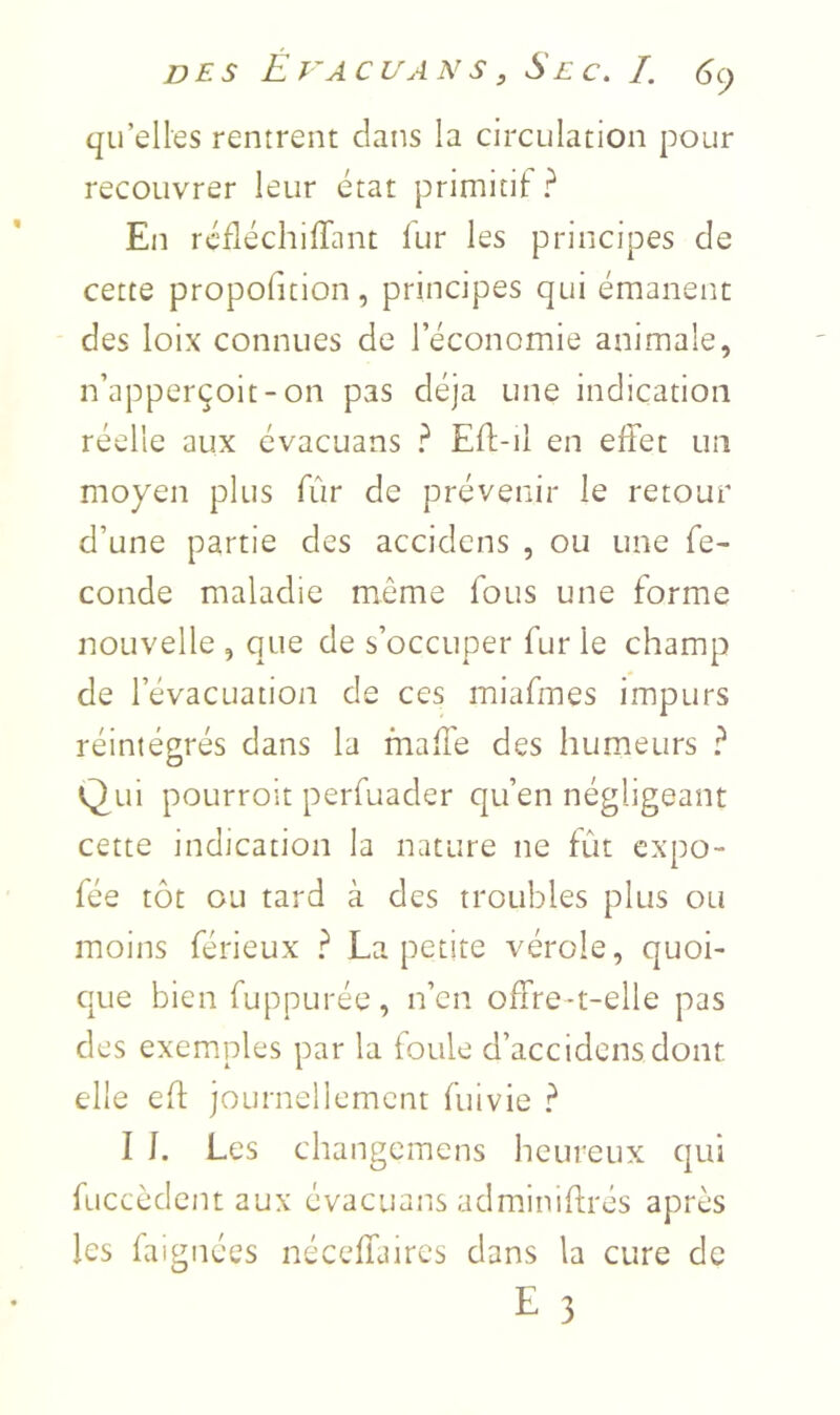 qu’elles rentrent dans la circulation pour recouvrer leur état primitit ? En rcfléchilTant lur les principes de cette propofition, principes qui émanent des loix connues de l’économie animale, n’apperçoit-on pas déjà une indication réelle aux èvacuans ? Eft-il en effet un moyen plus fûr de prévenir le retour d’une partie des accidcns , ou une fé- condé maladie même fous une forme nouvelle , que de s’occuper fur le champ de l’évacuation de ces miafmes impurs réintégrés dans la maffe des humeurs ? Qui poLirroit perfuader qu’en négligeant cette indication la nature ne fût expo- fée tôt ou tard à des troubles plus ou moins férieux ? La petite vérole, quoi- que bien fuppurée, n’cn offre-t-elle pas des exemples par la foule d’accidcns dont elle eft journellement fuivie ? I L Les changcinens heureux qui fuccèdcnt aux èvacuans adminiftrés après les faignées néceffaircs dans la cure de E 3