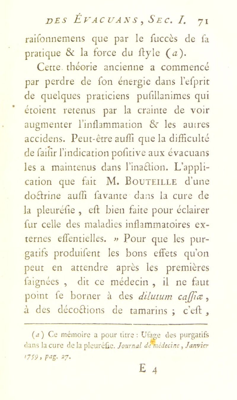 raironnemens que par le fuccès de fa pratique & la force du ftyle (^z). Cette, théorie ancienne a commencé par perdre de fon énergie dans Tefprit de quelques praticiens pufillanimes qui étoient retenus par la crainte de voir augmenter l’inflammation & les auires accidens. Peut-être auffi que la difficulté de faiîir l’indication pofitive aux évacuans les a maintenus dans l’inaclion. L’appli- cation que fait M. Bouteille d’une docfrine auffi favante dans la cure de la pleuréfie , eft bien faite pour éclairer fur celle des maladies inflammatoires ex- ternes effentielles. » Pour que les pur- gatifs produifent les bons effets qu’on peut en attendre après les premières faignées , dit ce médecin , il ne faut point fe borner à des diluturn caffiæ, à des décoéfions de tamarins ; c’eft , (.2) Ce mémoire a pour titre; Ufee des purgatifs dans la cure de la pleuréüc. Journal d^médecinc, Janvier