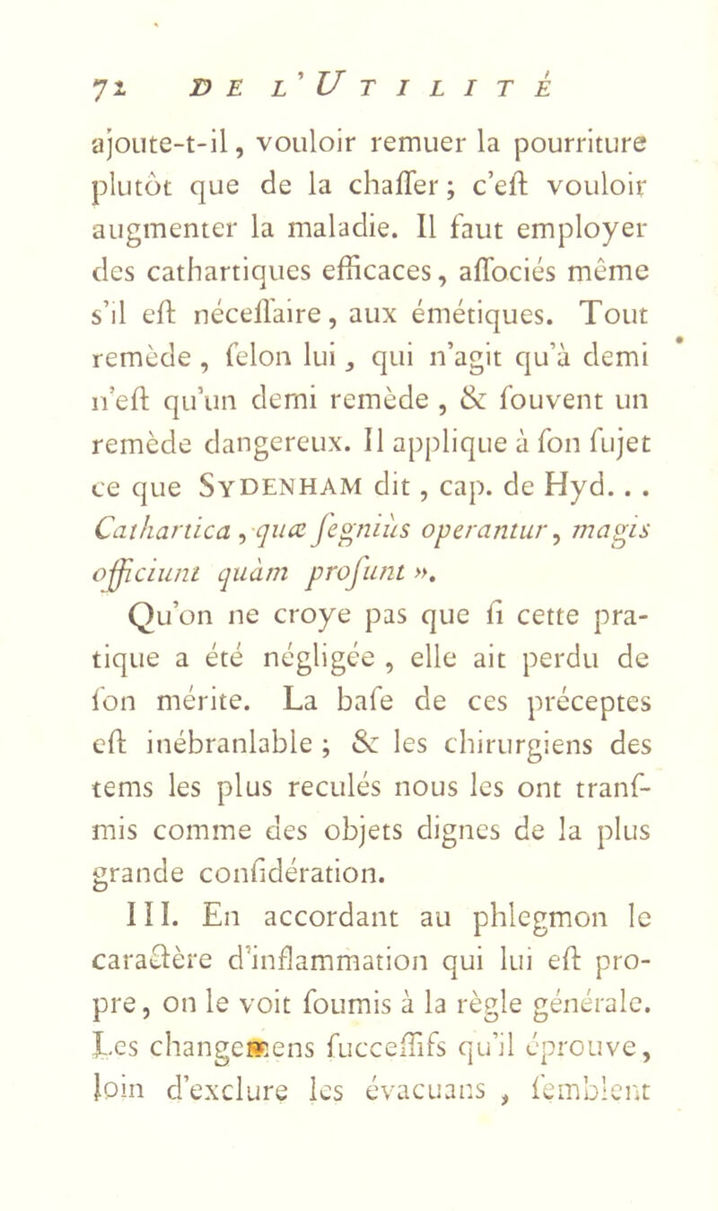 ajoute-t-il, vouloir remuer la pourriture plutôt que de la chafler ; c’eft vouloir augmenter la maladie. Il faut employer des cathartiques efficaces, aflbciés même s’il eft nécellaire, aux émétiques. Tout remède , félon lui ^ qui n’agit qu’à demi n’eft qu’un demi remède , & fouvent un remède dangereux. Il applique à fon fujet ce que Sydenham dit, cap. de Hyd.. . Cathanica ^ qiice jegnlùs operantur^ magis o-fjiciuni cjuàm projimt », Qu’on ne croye pas que h cette pra- tique a été négligée , elle ait perdu de Ion mérite. La bafe de ces préceptes eft inébranlable ; Sz les chirurgiens des tems les plus reculés nous les ont tranf- mis comme des objets dignes de la plus grande confidération. III. En accordant au phlegmon le caraêlère d’inflammation qui lui eft pro- pre, on le voit fournis à la règle générale. Les changesRens fucceffifs qu’il éprouve, loin d’exclure les évacuans , lemblent