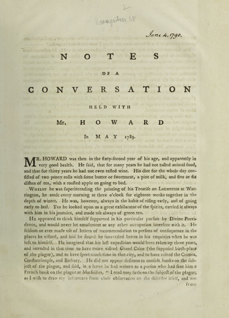 V' i;^o. N O E OF A CONVERSATION HELD WITH Mr. HOWARD In MAY 1789. Mr. HOWARD was then in the lixty-fecond year of his age, and apparently in very good health. He faid, that for many years he had not tailed animal food, and that for thirty years he had not even tailed wine. His diet for the whole day con- filled of two penny rolls with fome butter or fweetmeat, a pint of milk, and five or fix dilhes of tea, with a roalled apple on going to bed. Whilst he was fuperintending the printing of his Treatife on Lazarettos at War- rington, he arofe every morning at three o’clock for eighteen weeks together in the depth of winter. He was, however, always in the habit of riling early, and of going early to bed. Tea he looked upon as a great exhilarator of the fpirits, carried it always with him in his journles, and made ufe always of green tea. He appeared to think himfelf fupported in his particular purfuit by Divine Provi- dence, and would never let amufement or any other occupation interfere with it. He feldom or ever made ufe of letters of recommendation to perfons of confequence in the places he vifited, and faid he found he fucceeded better in his enquiries when he was left to himfelf. He imagined that his lall expedition would have taken up three years, and intended in that time to have twice vifited Grand Cairo (the fuppofed birth-place of the plague), and to have fpent much time in that city, and to have vifited the Crimea, Conllantinople, and Barbary. He did not appear dcfirous to confult books on the fub- jedt of the plague, and faid, in a letter he had written to a perfon who had fent him a French book on the plague at Marfeilles, “ I read very little on the fubjedl of the plague, as I wifh to draw my inferences from clofe obfervation on the diforder itfelf, and not fr om