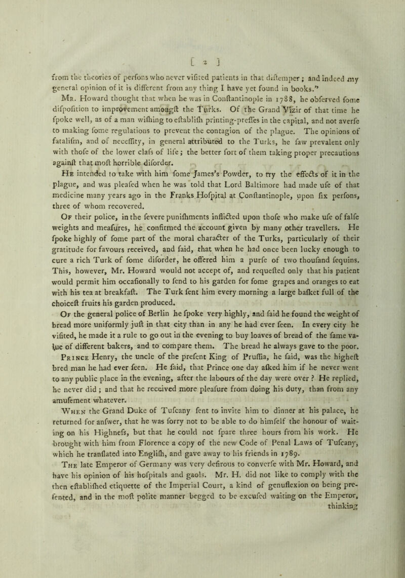 L- ] from the theoties of perfons who never vifiicd patients in that dhlcmper ; and Indeed i«y general opinion of it is different from any thing I have yet found in books.'* Mr. Howard thought that when he was in Conftantinople in 1788, he obferved fome difpofuion to improvement amougft the Turks, Of the Grand Ylzir of that time he fpoke well, as of a man wifliing toeftabliilr printing-preffes in the capital, and not averfe to making fome regulations to prevent the contagion of the plague. The opinions of fatalifm, and of neceffity, in general attributed to the Turks, he favv prevalent only with thofe of the lower clafs of life; the better fort of them taking proper precautions againft thatmoft horrible difordei. He intended to take with him fome James's Powder, to try the effeds of it in the plague, and was pleafed when he was told that Lord Baltimore had made ufe of that medicine many years ago in the Franks Hofpital at Conftantinople, upon fix perfons, three of whom recovered. Of their police, in the fevere punifliments inflided upon thofe who make ufe of falfe weights and meafures, he confirmed the account given by many other travellers. He fpoke highly of fome part of the moral charader of the Turks, particularly of their gratitude for favours received, and faid, that when he had once been lucky enough to cure a rich Turk of fome diforder, he offered him a purfe of two thoufand fequins. This, however, Mr. Howard would not accept of, and requefted only that his patient would permit him occafionally to fend to his garden for fome grapes and oranges to eat with his tea at breakfaft. The Turk fent him every morning a large balket full of the choiceft fruits his garden produced. Of the general police of Berlin he fpoke very highly, and faid he found the weight of bread more uniformly juft in that city than in any he had ever feen. In every city he vifited, he made it a rule to go out In the evening to buy loaves of bread of the fame va- l,ue of different bakers, and to compare them. The bread he always gave to the poor. Prince Henry, the uncle of the prefent King of Prufiia, he faid, was the higheft bred man he had ever feen. He faid, that Prince one day alked him if he never went to any public place in the evening, after the labours of the day were over ? He replied, be never did ; and that he received more pleafure from doing his duty, than from any amufement whatever. When the Grand Duke of Tufeany fent to invite him to dinner at his palace, he returned foranfwer, that he was forry not to be able to do himfelf the honour of wait- ing on his Highnefs, but that he could not fpare three hours from his work. He brought with him from Florence a copy of the new Code of Penal Laws of Tufeany, which he tranflated into Englifh, and gave away to his friends in 1789. The late Emperor of Germany was very defirous to converfe with Mr. Howard, and have his opinion of his hofpitals and gaols. Mr. H. did not like to comply with the then eftablifhed etiquette of the Imperial Court, a kind of genuflexion on being pre- fented, and in the moft polite manner begged to be excufed waiting on the Emperor, thinking