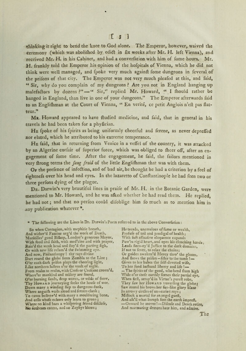 thinking it right to bend the knee to God alone. The Emperor, however, waived the ceremony (which was abolilhed by edift in fix weeks after Mr. H. left Vienna), and received Mr. H. in his Cabinet, and had a converfation with him of fome hours. Mr. H. frankly told the Emperor his opinion of the hofpitals of Vienna, which he did not think were well managed, and fpoke very much againfl; fome dungeons in feveral of the prifons of that city. The Emperor was not very much pleafed at this, and faid, “ Sir, why do you complain of my dungeons ? Are you not in England hanging up malefadors by dozens?” — Sir,” replied Mr. Howard, “ I Ihould rather be hanged in England, than live in one of your dungeons.” The Emperor afterwards faid to an Englilhman at the Court of Vienna, “ En verite, ce petit Anglois n’eft pas fiat- teur.” Mr. How'ard appeared to have lludied medicine, and faid, that in general in his travels he had been taken for a phyfician. He fpoke of his fpirits as being uniformly cheerful and ferene, as never depreffed nor elated, which he attributed to his extreme temperance. He fafd, that in returning from Venice in a veffel of the country, it was attacked by an Algerine corfair of fuperior force, which was obliged to Iheer off, after an en- gagement of fome time. After the engagement, he faid, the failors mentioned in very ftrong terms the fang froid of the little Englilhman that was with them. Of the prefence of infedtion, and of bad air, he thought he had a criterion by a feel of tightnefs over his head and eyes. In the lazaretto of Conftantinople he had feen two or three perfons dying of the plague. Dr. Darwin’s very beautiful lines in pralfe of Mr. H, in the Botanic Garden, w'ere mentioned to Mr. How'ard, and he was alked whether he had read them. He replied, he had not; and that no perfon could difoblige him fo much as to mention him in any publication whatever *. * The following are the Lines In Dr. Darwin’s Poem referred to in the above Converfation: So when Contagion, with mephitic breath, And wither’d Famine urg’d the work of Death, Marfeilles’ good BiQiop, London’s generous Mayor, With food and faith, with med’eine and with prayer. Rais’d the weak head and flay’d the parting figh. Or with new life relum’d the fwimming eye. And now, Philanthropy ! thy rays divine Dart round the globe from Zembla to the Line ; O’er each dark prifon plays the cheering light, Idke northern luftres o’er the vault of night. From realm to realm, with Crofs or Crefeent crown’d. Where’er mankind and mifery are found, O’er burning fands, deep waves, or wilds of fnow, Thy Howard journeying feeks the houfe of woe. Down many a winding ftep to dungeons dank. Where anguilh wails aloud and fetters clank ; To caves bellrew’d with many a mouldei ing bone, And cells whofe echoes only learn to groan ; Where no kind bars a whifpering friend difclofe, lUo fuobcam enters, and no Zephyr blows; Retreads, unemulous of fame or wealth, Profufe of toil and prodigal of health; With foft affuafive eloquence expands Pow’rs rigid heart,and opes his clenching hand*; Leads flern-ey’d JuHice to the dark domains. If not to fever, to relax the chains; Or guides awaken’d Mercy thro’ the gloom, And fliews the prifon—filler to the tomb ! — Gives to her babes the felf-devoted wife. To her fond hefhand liberty and life ! — — The fpirits of the good, who bend from high Wide o’er thefe earthly feenes their partial eye. When firlt, array’d in Virtue’s purefl robe. They faw her Howard traverfing the globej Saw round his brows her fun-like glory blaze In arrowy circles of unwearied rays ; Miflook a mortal for an angel guelt. And afk’d what Seraph foot the earth impreil. —Onward he moves!—Difeafe and Death retire And murmuring demons hate him, and admire. The