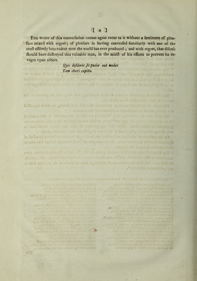 The writer of this converfation cannot again recur to’it Without a fcntiment of plea^ fure mixed with regret; of pleafure in having converfed familiarly with one of the moft aftively benevolent men the world has ever produced •, and with regret, that difeafe fhould have deftroyed this valuable man, in the midft of his efforts to prevent its ra^ vages upon others. ^is dejiderio fit pudor aut modus Tm chart capitis.