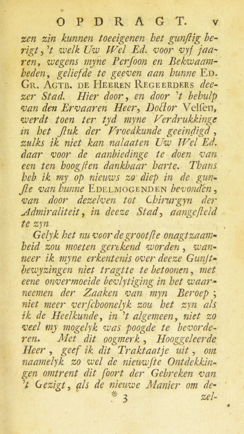 %en zin kunnen toeeigenen het gunflig be^ rigt 3 V welk Uw JVel Ed. voor vyj jaa^ ren, wegens myne Perfoon en Bekwaam- heden, geliefde te ge even aan hunne Ed. Gr. Agtb. de Heeren Regeerders dee- zer Stad. Hier door, en door V behulp van den Er vaar en Heer, Dodor Velfen, werdt toen ter tyd myne Verdrukkinge in het Jluk der Froedkunde geëindigd, zulks ik niet kan nalaaten Uw Wel Ed. daar voor de aanbiedinge te doen van een ten hoogften dankbaar harte. Thans heb ik my op nieuws zo diep in de gun- Jle vanhunne Edelmogenden bevonden, van door dezelven tot Lhh'urgyn der Admiraliteit, in deeze Stad, aangefield te zyn Gelyk het nuvoor de grootfle onagtzaan> heid zou moeten gerekend worden, wan- neer ik myne erkentenis over deeze Gunjt- bewyzingen niet tragtte te betoonen, met eene onvermoeide bevlytiging in het waar* neemen der Zaaken van myn Beroep ; niet meer verfchoonelyk zou het zyn als ik de Heelkunde, in V algemeen, niet zo veel my mogelyk was poogde te bevorde- ren. Met dit oogmerk, Hooggeleerde Heer , geef ik dit Traktaatje uit, om naamelyk zo wel de nieuwfte Ontdekkin- gen omtrent dit foort der Gebreken van V Gezigt, als de nieuwe Manier om de- * 3 zei-