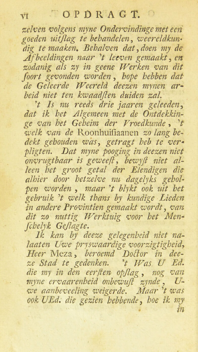 zeïven volgens myne Ondervindinge met een goeden uitjlag te behandelen, weereldkun* dig te maaken^ Bchalven dat, doen my de Afbeeldingen naar V keven gemaakt, en zodanig As zy in geene Werken van dit foort gevonden voorden, hope hebben dat de Geleerde Weereld deezen mynen ar~ beid niet ten kwaadjlen duiden zaL V Is nu reeds drie j aar en gele eden dat ik het Algemeen met de Ontdekkin- ge van het Geheim der Vroedkunde > V welk van de Roonhuifiaanen zo lang be- dekt gehouden was, getragt heb te ver* pligten. Dat myne pooging in deezen niet onvrugtbaar is geweefl, bewyft niet al- leen ^ het gy'oot getal der Elendigen die alhier door hetzelve nu dagelyks gehol- pen worden , maar V blykt ook uit het gebruik V welk thans by kundige Lieden in andere Trovintien gemaakt wordt, van dit zo nuttig Werktuig voor het Men* fchelyk Geflagte. Ik kan by deeze gelegenheid niet na- laaten Uwe pryswaardige voorzigtigheidy Heer Meza> beroemd LoUor in dee- ze Stad te gedenken. V Was U Ed. die my in den eer [ten opjlag, nog van myne ervaarenheid onbewujl zynde , U- we aanbeveeling weigerde. Maar V was ook UEd, die gezien hebbende y hoe ik my in