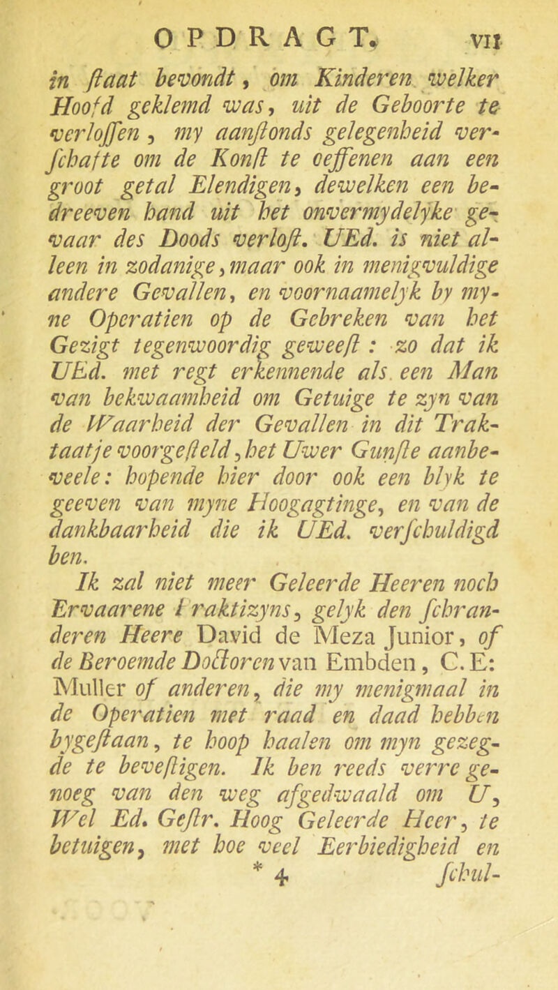 in ftaat bemndt ^ hm Kinderen welker Hoofd geklemd was, uit de Geboorte te fuerlojfen , my aanjionds gelegenheid ver- fchafte om de Konfl te oeffenen aan een groot getal Elendigen, dewelken een be^ dreeven hand uit het onvermydelyke ge-: vaar des Doods verloft, UEd. is niet ah leen in zodanige, maar ook in menigvuldige andere Gevallen, en voornaamelyk by my- ne Operatien op de Gebreken van het Gezigt tegenwoordig geweeft: zo dat ik UEd. met regt erkennende als. een Man van bekwaamheid om Getuige te zyn van de IE aar heid der Gevallen in dit Trak^ taatje voorgefield, het Uwer Gunfle aanbe- veelei hopende hier door ook een blyk te geeven van myne Hoogagtinge, en van de dankbaarheid die ik UEd. verfchuldhd ben. Ik zal niet meer Geleerde Heeren noch Er vaar ene I raktizyns ^ golyk den fchr an- deren Heere David de Meza Junior, of de Beroemde DoHoren van Embden, C. E: Muller of anderen.^ die my menigmaal in de Operatien met raad en daad hebben bygeftaan, te hoop haaien om myn gezeg- de te bevefligen. Ik ben reeds verre ge- noeg van den weg afgedwaald om U^ Wel Ed» Gejlr. Hoog Geleerde Heer, te betuigen met hoe veel Eerbiedigheid en * 4 fdmh