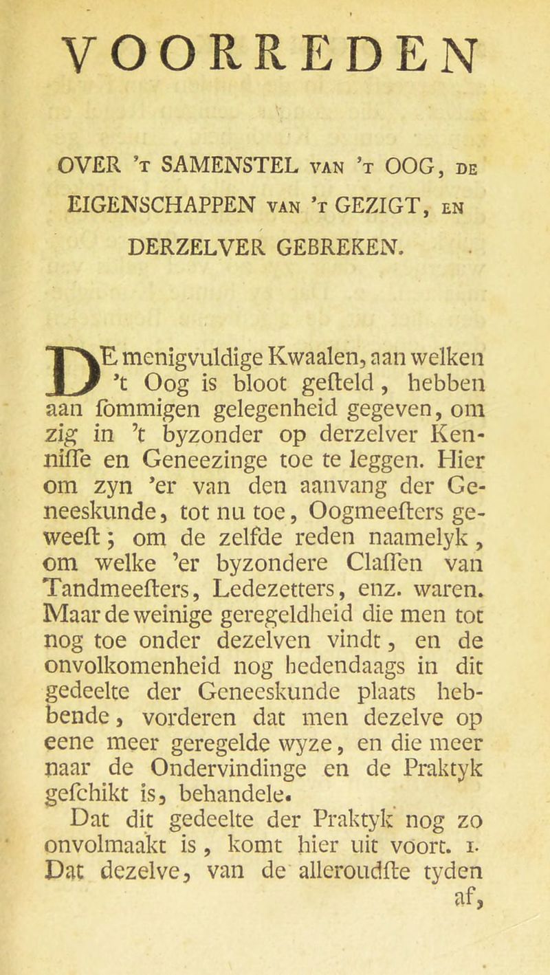 OVER ’t samenstel van ’t OOG, de EIGENSCHAPPEN van ’t GEZIGT, en DERZELVER GEBREKEN. De menigvuldige Kwaaien, aan welken ’t Oog is bloot gelteld, hebben aan fommigen gelegenheid gegeven, om zig in ’t byzonder op derzelver Ken- nifle en Geneezinge toe te leggen. Hier om zyn ’er van den aanvang der Ge- neeskunde, tot nu toe, Oogmeefters ge- weefl:; om de zelfde reden naamelyk, om welke ’er byzondere Claiïen van Tandmeefters, Ledezetters, enz. waren. Maar de weinige geregeldheid die men tot nog toe onder dezelven vindt, en de onvolkomenheid nog hedendaags in dit gedeelte der Geneeskunde plaats heb- bende , vorderen dat men dezelve op eene meer geregelde wyze, en die meer naar de Ondervindinge en de Praktyk gefchikt is, behandele. Dat dit gedeelte der Praktyk nog zo onvolmaakt is, komt hier uit voort, i- Dat dezelve, van de alleroudfte tyden af,