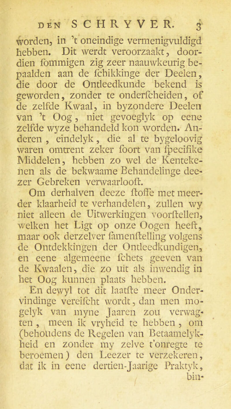 worden, in ’t'oneindige vermenigvuldigd hebben. Dit werdt veroorzaakt, door- dien fommigen zig zeer naauwkeurig be- paalden aan de fchikkinge der Deelen, die door de Ontleedkunde bekend is geworden, zonder te onderfcheiden, of de zelfde Kwaal, in byzondere Deelen van ’t Oog, niet gevoeglyk op eene zelfde wyze behandeld kon worden. An- deren , eindelyk, die al te bygeloovig waren omtrent zeker foort van fpecifike Middelen, hebben zo wel de Kenteke- nen als de bekwaame Behandelinge dee- zer Gebreken verwaarlooft. Om derhalven deeze ftoffe met meer- der klaarheid te verhandelen, zullen wy niet alleen de Uitwerkingen voorflellen, welken het Ligt op onze O ogen heeft, maar ook derzelver famenftelling volgens de Ontdekkingen der Ontleedkundigen, en eene algemeene fchets geeven van de Kwaaien, die zo uit als inwendig in het Oog kunnen plaats hebben. En dewyl tot dit laatfte meer Onder- vindinge vereifcht wordt, dan men mo- gelyk van myne Jaaren zou verwag- ten , meen ik vryheid te hebben , om (behoudens de Regelen van Betaamelyk- heid en zonder my zelve t’onregte te beroemen) den Leezer te verzekeren, dat ik in eene dertien-Jaarige Praktyk, bin-