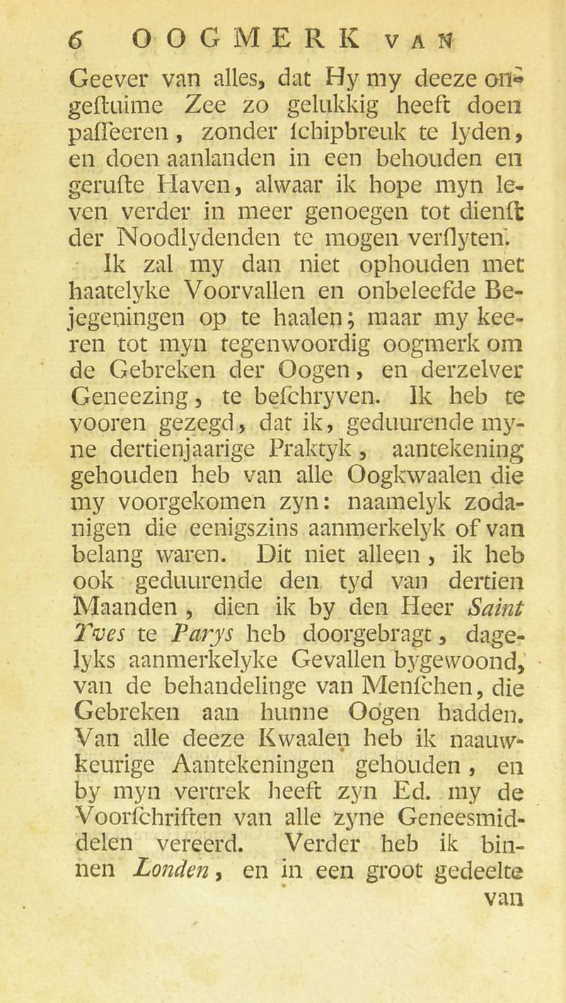 Geever van alles, dat Hy my deeze oil° gefluime Zee zo gelukkig heeft doen pafleereii, zonder Ichipbreuk te lyden, en doen aanlanden in een behouden en gerufte Haven, alwaar ik hope myn le- ven verder in meer genoegen tot dienft der Noodlydenden te mogen verflyten. Ik zal my dan niet ophouden met haatelyke Voorvallen en onbeleefde Be- jegeningen op te haaien; maar my kee- ren tot myn tegenwoordig oogmerk om de Gebreken der Oogen, en derzelver Geneezing, te befchryven. Ik heb te vooren gezegd, dar ik, geduurende my- ne dcrtienjaarige Praktyk , aantekening gehouden heb van alle Oogkwaalen die my voorgekomen zyn: naamelyk zoda- nigen die eenigszins aanmerkelyk of van belang waren. Dit niet alleen, ik heb ook geduurende den tyd van dertien Maanden , dien ik by den Heer Saint Tv es te Farys heb doorgebragt, dage- lyks aanmerkelyke Gevallen bj^gewoond, van de behandelinge van Menfchen, die Gebreken aan hunne Odgen hadden. Van alle deeze Kwaaien heb ik naauw- keurige Aantekeningen gehouden, en by myn vertrek heeft zyn Ed. my de Voorfchriften van alle zyne Geneesmid- delen vereerd. Verder heb ik bin- nen Londen, en in een groot gedeelte van
