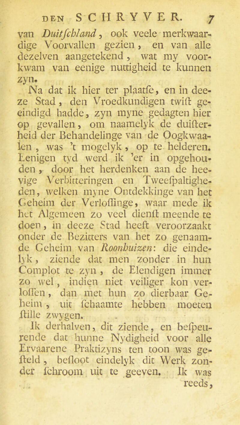 van Duitfchland ^ ook veele merkwaar- dige Voorvallen gezien, en van alle dezelven aangetekend, wat my voor- kwam van eenige nuttigheid te kunnen zyn. Na dat ik hier ter plaatfè, en in dee- ze Stad, den Vroedkundigen twift ge- ëindigd hadde, zyn myne gedagten hier op gevallen, om naamelyk de duifter- heid der Behandelinge van de Oogkwaa- len 5 was ’t mogelyk, op te helderen. Lenigen tyd werd ik ’er in opgehou- den 5 door het herdenken aan de hee- vige Verbitteringen en Tweefpaltighe- den, welken myne Ontdekkinge van het Geheim der Verloffinge, waar mede ik het Algemeen zo veel dienil meende te doen, in decze Stad heeft veroorzaakt onder de Bezitters van het zo genaam- de Geheim van Roonhuizen: die einde- lyk, ziende dat men zonder in hun Complot te zyn , de Elendigen immer zo wel, indien niet veiliger kon ver- lolfcn , dan met hun zo dierbaar Ge- heim , uit fchaamte hebben moeten ftille zwygen. Ik derhalven, dit ziende, en befpeii- rende dat hunne Nydigheid voor alle Lrvaarene Praktizyns ten toon was ge- Iteld 5 befloot eindelyk dit Werk zon- der fchroom uit te geeven. Ik was reeds,