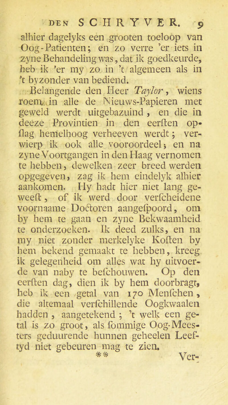 alhier dagelyks een groeten toeloop van Oog-Patiënten; en zo verre ’er iets in zyne Behandeling was, dat ik goedkeurde, heb ik ’er my zo in ’t algemeen als in ’t byzonder van bediend. Belangende den Heer Taylor ^ wiens roenv.in alle de Nieuws-Papieren met geweld werdt uitgebazuind , en die in deeze Provintien in den eerden op- Ilag hemelhoog verhoeven werdt; ver- wierp ik ook alle vooroordeel j en na zyne Voortgangen in den Haag vernomen te hebben, dewelken zeer breed werden opgegeven, zag ik hem eindelyk alhier aankomen. Hy hadt hier niet lang ge- weefl:, of ik werd door verfcheidene voornaame Doóloren aangeipoord, om by hem te gaan en zyne Bekwaamheid te onderzoeken. Ik deed zulks, en na my niet zonder merkelyke Kollen by hem bekend gemaakt te hebben, kreeg ik gelegenheid om alles wat hy uitvoer- de van naby te befchouwen. Op den eerden dag, dien ik by hem doorbragt, heb ik een getal van 170 Menfchen, die altemaal verfchillende Oogkwaalen hadden , aangetekend ; ’t welk een ge- tal is zo groot, als fommige Oog-Mees- ters geduLirende hunnen geheelen Leef- tyd niet gebeuren mag te zien. % ^ er—