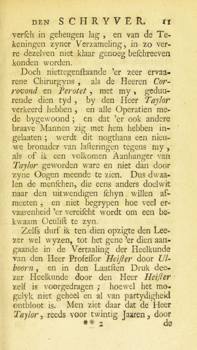 verfcli in geheugen lag , en van de Te- keningen zyner Verzameling, in zo ver- re dezelven niet klaar genoeg beichreeven konden worden. Doch niettegenftaande ’er ^eer ervaa- rene Chirurgyns , als de Heeren Cör- romnd en Ferotet, met my, gedim- rende dien tyd , by den Heer Taylor verkeerd hebben, en alle Operatien me- de bygewoond ; en dat ’er ook andere braave Mannen zig met hem hebben in- gelaaten ; werdt dit nogthans een nieu- we bronader van lafteringen tegens my , als of ik een volkomen Aanlianger van Taylor geworden ware en niet dan door zyne Oogen meende te zien. Dus dwaa- ien de menfchen, die eens anders doelwit naar den uitwendigen fchyn,, willen af- meeten , en niet begrypen hoe veel er- vaarenheid ’er vereifcht wordt om een be- kwaam Oculill te zyn. Zelfs durf ik ten dien opzigte den Lee- zer wel wyzen, tot het gene ’er dien aan- gaande in de Vcrtaaling der Heelkunde van den Heer ProfèiTor Heifter door UU hoorn, en in den Laatften Druk dee- zer Heelkunde door den Heer Heifter zelf is voorgedragen ; hoewel het mo- gelyk niet geheel en al van partydigheid ontbloot is. Men ziet daar dat de Heer Ta)lor ^ reeds voor twintig Jaaren, door