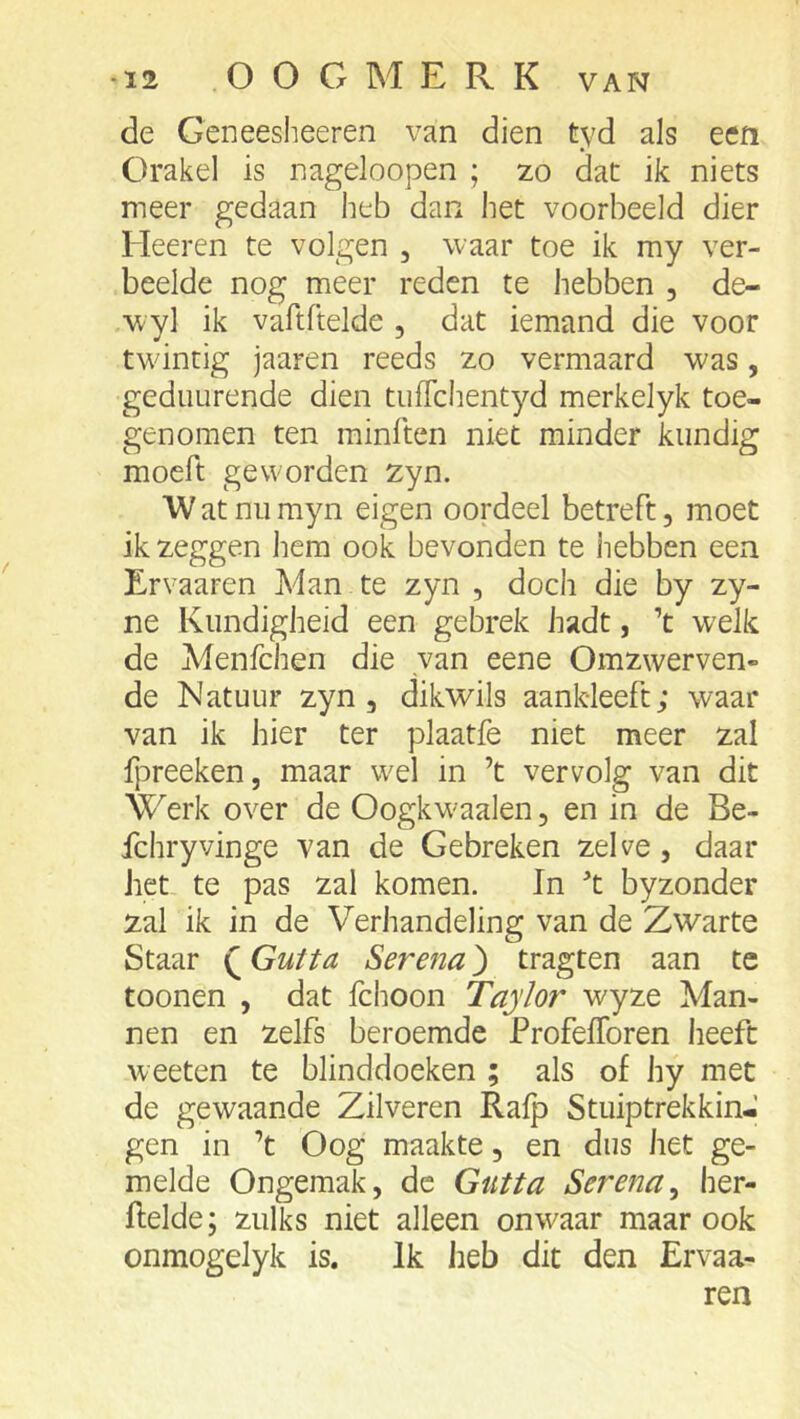 de Geneesheeren van dien tyd als een Orakel is nageloopen ; zo dac ik niets meer gedaan heb dan het voorbeeld dier Heeren te volgen , waar toe ik my ver- beelde nog meer reden te hebben , de- wyl ik vartftelde , dat iemand die voor twintig jaaren reeds zo vermaard was, gediiurende dien tiilTchentyd merkelyk toe- genomen ten minften niet minder kundig moeft geworden zyn. W at nu myn eigen oordeel betreft, moet ik zeggen hem ook bevonden te hebben een Ervaaren Man te zyn , doch die by zy- ne Kundigheid een gebrek hadt, ’t welk de Menfchen die van eene Omzwerven- de Natuur zyn, dikwils aankleeft; waar van ik hier ter plaatfe niet meer zal fjireeken, maar wel in ’t vervolg van dit Werk over de Oogkw-aalen, en in de Be- fchryvinge van de Gebreken zelve, daar het te pas zal komen. In '’t byzonder zal ik in de Verhandeling van de Zwarte Staar Q Gutta Serena) tragten aan te toonen , dat fchoon Taylor wyze Man- nen en zelfs beroemde ProfelToren heeft weeten te blinddoeken ; als of hy met de gewaande Zilveren Rafp Stuiptrekking gen in ’t Oog maakte, en dus het ge- melde Ongemak, de Gutta Serena^ her- flelde; zulks niet alleen onwaar maar ook onmogelyk is. Ik heb dit den Ervaa- ren