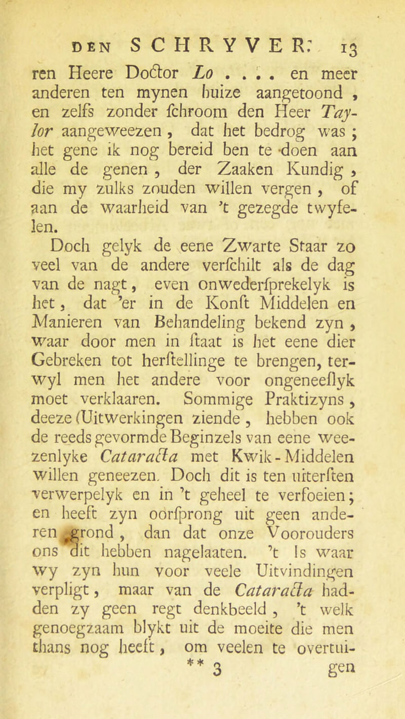 ren Heere Doélor Lo , , , , en meer anderen ten mynen huize aangetoond , en zelfs zonder fchroom den Heer Tay~ lor aangeweezen , dat het bedrog was ; het gene ik nog bereid ben te -doen aan alle de genen , der Zaaken Kundig 5 die my zulks zouden willen vergen , of aan de waarlieid van t gezegde twyfe- len. Doch gelyk de eene Zwarte Staar zo veel van de andere verfchilt als de dag van de nagt, even onwederfprekelyk is het 5 dat ’er in de Konft Middelen en Manieren van Behandeling bekend zyn , waar door men in Itaat is het eene dier Gebreken tot herftellinge te brengen, ter- wyl men het andere voor ongeneeflyk moet verklaaren. Sommige Praktizyns, deeze (Uitwerkingen ziende , hebben ook de reeds gevormde Beginzels van eene wee- zenlyke Catara[ia met Kwik-Middelen willen geneezen. Doch dit is ten urterften verwerpelyk en in ’t geheel te verfoeien; en heeft zyn oorfprong uit geen ande- ren ^rond , dan dat onze Voorouders ons dit hebben nagelaaten. ’t !s waar wy zyn hun voor veele Uitvindingen verpligt, maar van de Catarada had- den zy geen regt denkbeeld , ’t welk genoegzaam blykt uit de moeite die men thans nog heeft, om veelen te overtui- ♦♦ 3 gen