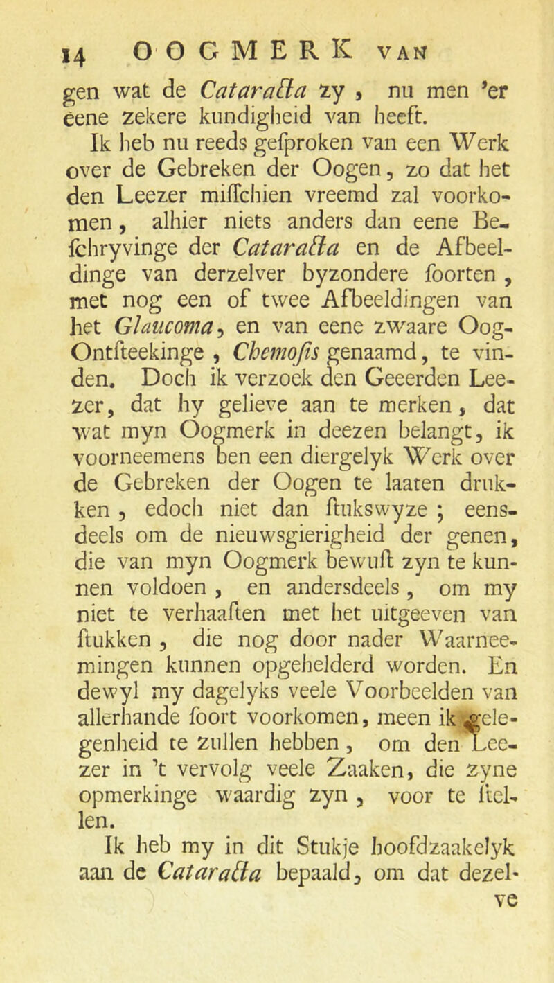 gen wat de Cataraü^a iLy , nu men *er éene zekere kundigheid van heeft. Ik heb nu reeds gefproken van een Werk over de Gebreken der Oogen, zo dat het den Leezer mifTchien vreemd zal voorko- men , alhier niets anders dan eene Be- fchryvinge der Catara&:a en de Afbeel- dinge van derzelver byzondere foorten , met nog een of twee Afbeeldingen van het Glaucoma-) en van eene zwaare Oog- Ontfteekinge , Chemojis genaamd, te vin- den. Doch ik verzoek den Geeerden Lee- zer, dat hy gelieve aan te merken, dat wat myn Oogmerk in deezen belangt, ik voorneemens ben een diergelyk Werk over de Gebreken der Oogen te laaten druk- ken 5 edoch niet dan ftukswyze ; eens- deels om de nieuwsgierigheid der genen, die van myn Oogmerk bewuft zyn te kun- nen voldoen , en andersdeels, om my niet te verhaallen met het uitgeeven van ftukken , die nog door nader Waarnee- mingen kunnen opgehelderd worden. En dewyl my dagelyks veele Voorbeelden van allerhande fooit voorkomen, meen ik.jgele- genheid te zullen hebben , om denXee- zer in ’t vervolg veele Zaaken, die zyne opmerkinge waardig zyn , voor te hel- len. Ik heb my in dit Stukje hoofdzaakelyk aan de Catarada bepaald, om dat dezel- ve