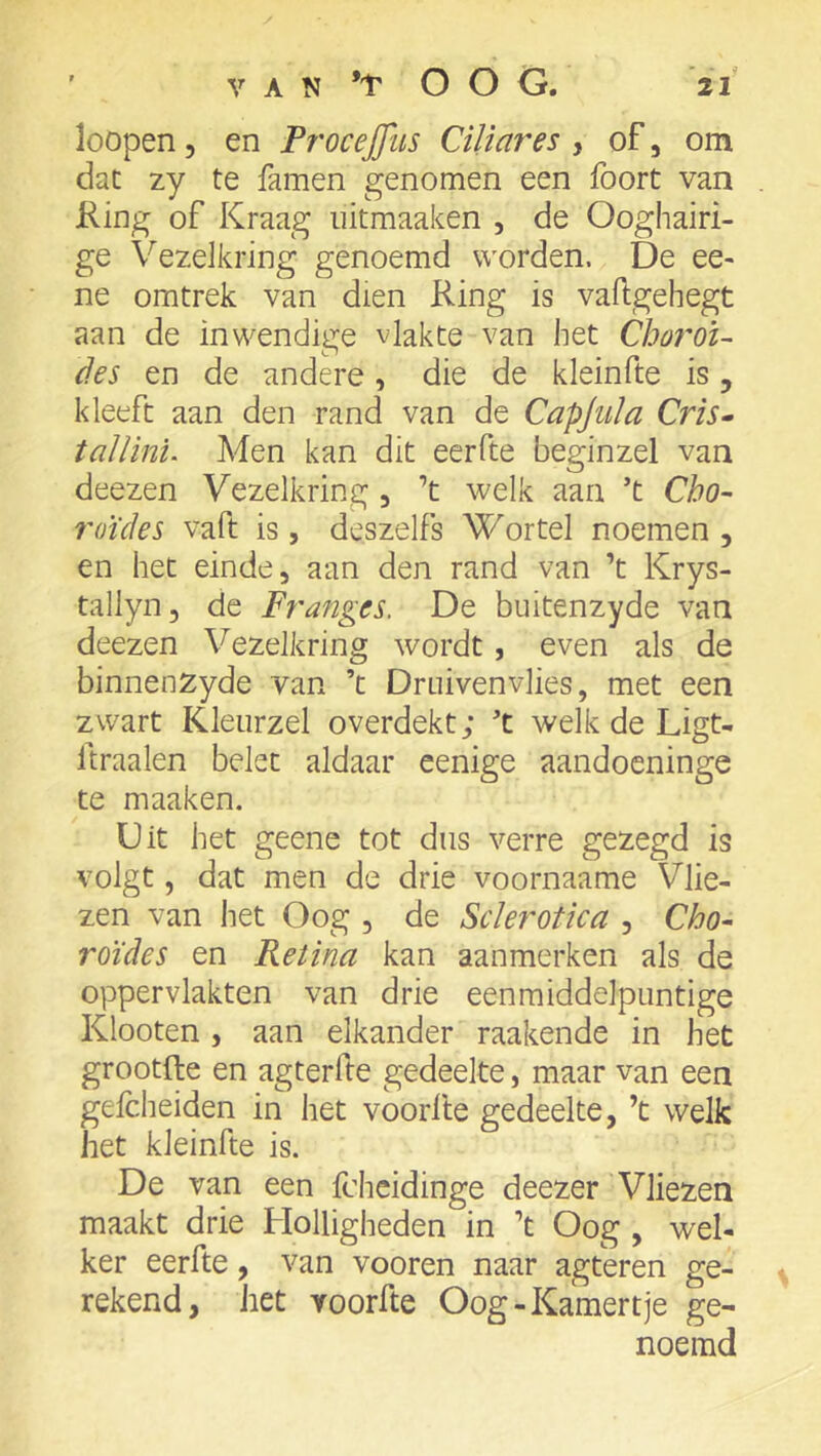 loopen, en Procejfus Ciliares y of, om dat zy te famen genomen een foort van King of Kraag iiitmaaken , de Ooghairi- ge Vezelkring genoemd worden. De ee- ne omtrek van dien Ring is vafigehegt aan de inwendige vlakte van het Choroi- des en de andere, die de kleinfte is, kleeft aan den rand van de Capjula Cris» tallini. Men kan dit eerfte beginzel van deezen Vezelkring , ’t welk aan ’t Cho~ roldes vaft is, deszelfs Wortel noemen , en het einde, aan den rand van ’t Krys- tallyn, de Franges. De buitenzyde van deezen Vezelkring wordt, even als de binnenzyde van ’t Drnivenvlies, met een zwart Kleiirzel overdekt; ’t welk de Ligt- Itraalen belet aldaar eenige aandoeninge te maaken. Uit het geene tot dus verre gezegd is volgt, dat men de drie voornaame Vlie- zen van het Oog , de Sclerotica , Cho- roïdes en Retina kan aanmerken als de oppervlakten van drie eenmiddelpuntige Klooten , aan elkander raakende in het grootfte en agterfte gedeelte, maar van een gefcheiden in het voorlle gedeelte, ’t welk het kleinfte is. De van een fcheidinge deezer Vliezen maakt drie Holligheden in ’t Oog , wel- ker eerfte, van vooren naar agteren ge- rekend, het voorfte Oog-Kamertje ge- noemd