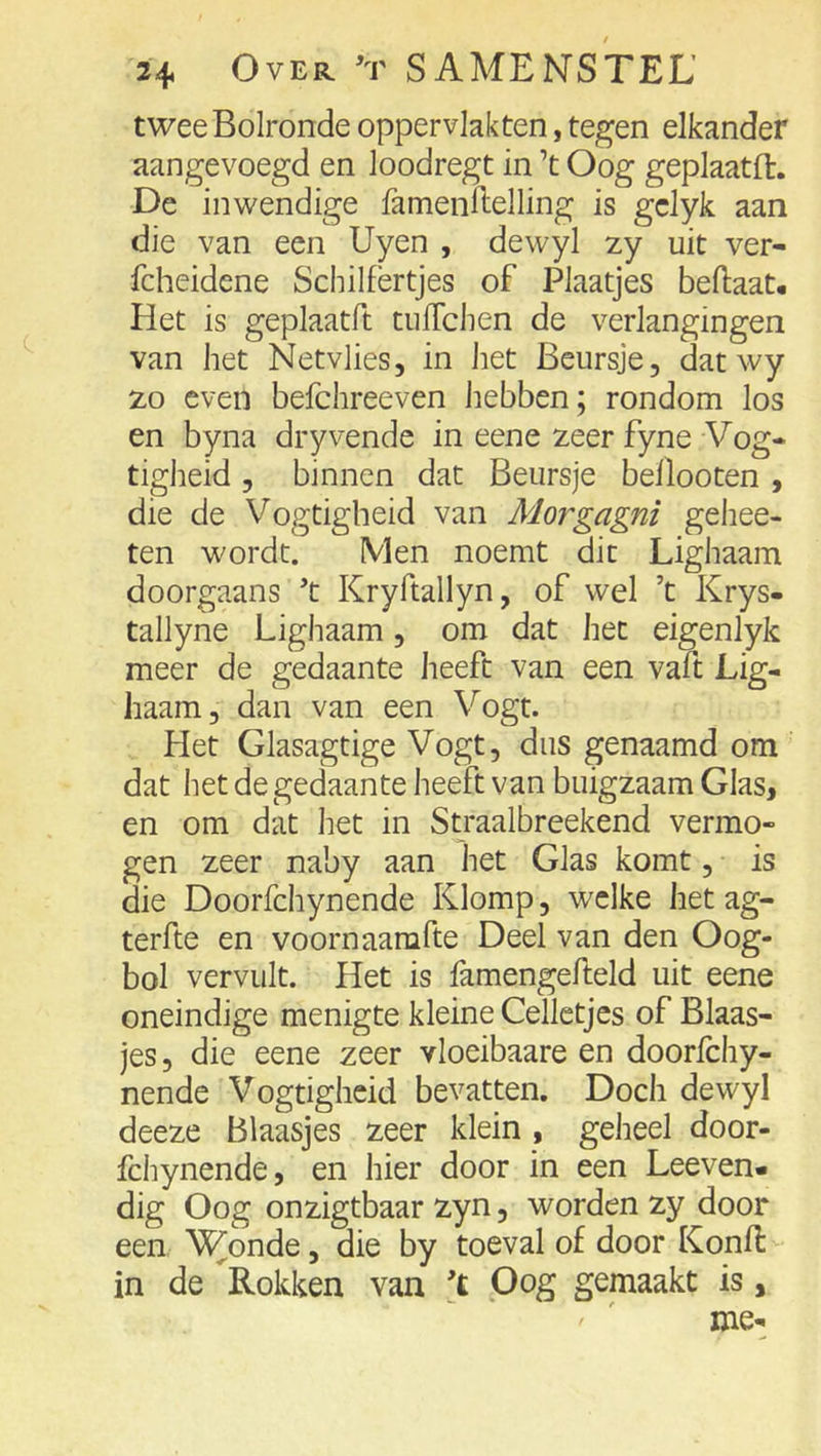 twee Bolronde oppervlakten, tegen elkander aangevoegd en loodregt in ’t Oog geplaatd:. De inwendige famenldelling is gclyk aan die van een Uyen , dewyl zy uit ver- fcheidene Schilfertjes of Plaatjes beftaat* Het is geplaatft tufTchen de verlangingen van het Netvlies, in het Beursje, dat wy zo even befchreeven hebben; rondom los en byna dryvende in eene zeer fyne Vog- tigheid , binnen dat Beursje beflooten , die de Vogtigheid van Morgagni gehee- ten wordt. Men noemt dit Lighaam doorgaans ’t Kryftallyn, of wel ’t Krys- tallyne Lighaam, om dat het eigenlyk meer de gedaante heeft van een vaft Lig- haam, dan van een Vogt. Het Glasagtige Vogt, dus genaamd om dat het de gedaante heeft van buigzaam Glas, en om dat het in Straalbreekend vermo- gen zeer naby aan het Glas komt, is die Doorfchynende Klomp, welke het ag- terfte en voornaarafte Deel van den Oog- bol vervult. Het is famengefteld uit eene oneindige menigte kleine Celletjes of Blaas- jes, die eene zeer vloeibaare en doorfchy- nende Vogtigheid bevatten. Doch dewyl deeze Blaasjes zeer klein , geheel door- fchynende, en hier door in een Leeven- dig Oog onzigtbaar zyn, worden zy door een Wonde, die by toeval of door Konfl in de Rokken van 't .Oog gemaakt is, ' ' me-