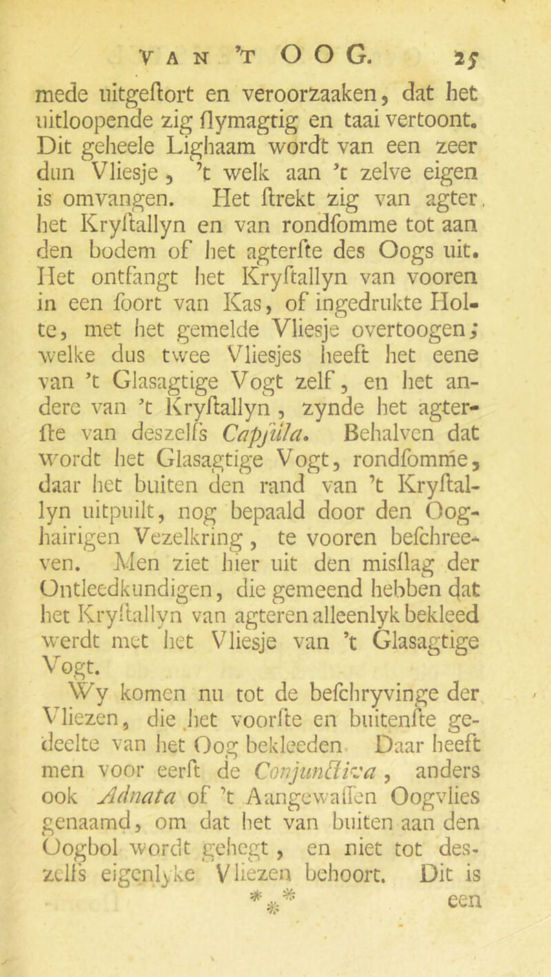 mede iiitgeflort en veroorxaaken, dat het iiitloopende zig flymagtig en taai vertoont. Dit geheele Lighaam wordt van een zeer dun Vliesje, ’t welk aan ’c zelve eigen is omvangen. Het llrekt zig van agter. het Kryftallyn en van rondfomme tot aan den bodem of liet agterfte des Oogs uit. liet ontfangt het Kryftallyn van vooren in een foort van Kas, of ingedrukte Hol- te, met het gemelde Vliesje overtoogen; welke dus twee Vliesjes heeft het eene van ’t Glasagtige Vogt zelf, en het an- dere van ’t Kryftallyn , zynde het agter- fte van deszelfs Capjulcu Behalvcn dat wordt het Glasagtige Vogt, rondfomrne, daar het buiten den rand van ’t Kryftal- lyn uitpuilt, nog bepaald door den Oog- liairigen Vezelkring, te vooren befchree- ven. Men ziet hier uit den misllag der Üntleedkundigen, die gemeend hebben dat het Kryftallyn van agteren alleenlyk bekleed w'erdt met het Vliesje van ’t Glasagtige Vogt. \Vy komen nu tot de befchryvinge der, Vdiezen, die jiet voorfte en buitenfte ge- deelte van het Oog bekleeden Daar heeft men voor eerft de ConjunEtrja , anders ook Adnata of ’t Aangewaffen Oogvlies genaamd, om dat het van buiten aan den Oogbol wordt gehegt, en niet tot des- zclls eigcnlyke Vliezen behoort. Dit is