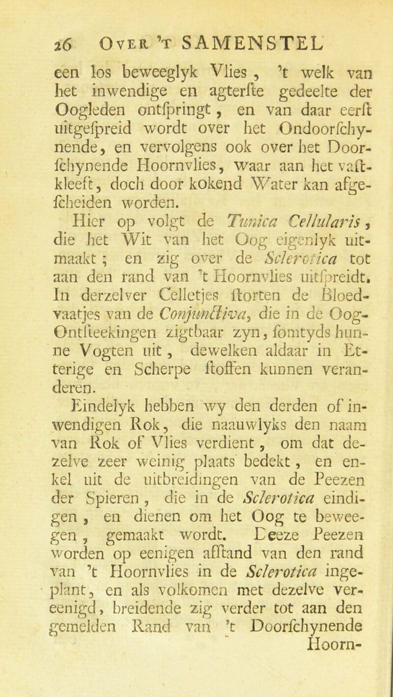 een los beweeglyk Vlies , ’t welk van het inwendige en agterfte gedeelte der Oogleden ontfpringt, en van daar eerfl: iiitgefpreid wordt over het Ondoorfchy- nende, en vervolgens ook over het Door- Ichynende Hoornvlies, waar aan het vaffc- kleeft, doch door kokend Water kan afge- fcheiden worden. Hier op volgt de Tunica Cellui ar is, die het Wit van het Oog eigeniyk uit- maakt; en zig over de Sclerctica tot aan den rand van ’t Hoornvlies nitfpreidt. In derzelver Celletjes Horten de Bloed- vaatjes van de Conjim[iwa^ die in de Oog- Ontlleekingen zigtbaar zyn, fomtyds hun- ne Vogten uit, dewelken aldaar in Et- terige en Scherpe ftoften kunnen veran- deren. Eindelyk hebben wy den derden of in- wendigen Rok, die naauwlyks den naam van Rok of Vlies verdient, om dat de- zelve zeer weinig plaats bedekt, en en- kel uit de uitbreidingen van de Peezen der Spieren , die in de Sclerotica eindi- gen , en dienen om het Oog te bewee- gen, gemaakt wordt. Eeeze Peezen worden op eenigen afftand van den rand van ’t Hoornvlies in de Sclerotica inge- plant, en als volkomen met dezelve ver- eenigd, breidende zig verder tot aan den gemelden Rand van ’t Doorfchynende Hoorn-