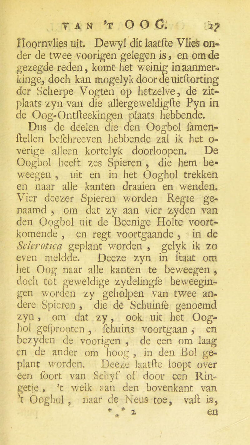 TAN OOG', 2^ Hoornvlies uit. Dewyl dit laatfle Vlies on- der de twee voorigen gelegen is, en om de gezegde reden, komt het weinig inaanmer- kinge, doch kan mogelyk doordeuitftorting der Scherpe Vogten op hetzelve, de zit- plaats zyn van die allergeweldigfte Pyn in de Oog-Ontfteekingen plaats hebbende. Dus de deelen die den Oogbol famen- flellen befchreeven hebbende zal ik het o- verige alleen kortelyk doorloopen. De Oogbol heeft zes Spieren , die hem be- Aveegen , uit en in het Ooghol trekken en naar alle kanten draaien en wenden. Vier deezer Spieren worden Regce ge- naamd , om dat zy aan vier zyden van den Oogbol uit de Beenige Holte voort- komende , en regt voortgaande , in de Sderotica geplant worden , gelyk ik zo even meldde. Deeze zyn in Haat om liet Oog naar alle kanten te beweegen , doch tot geweldige zydelingfe beweegin- gen worden zy geholpen van twee an- dere Spieren , die de Schuinfe genoemd zyn , om dat zy, ook uit het Oog- hol gefprooten , fchuins voortgaan , en bezyden de voorigen , de een om laag en de ander om hoog , in den Bol ge- plant worden. Deeze laatfte loopt over een foort van Schyf of door een Rin- getje , 't welk aan den bovenkant van ’c Ooghol , naar de Neus toe, vah is, X en