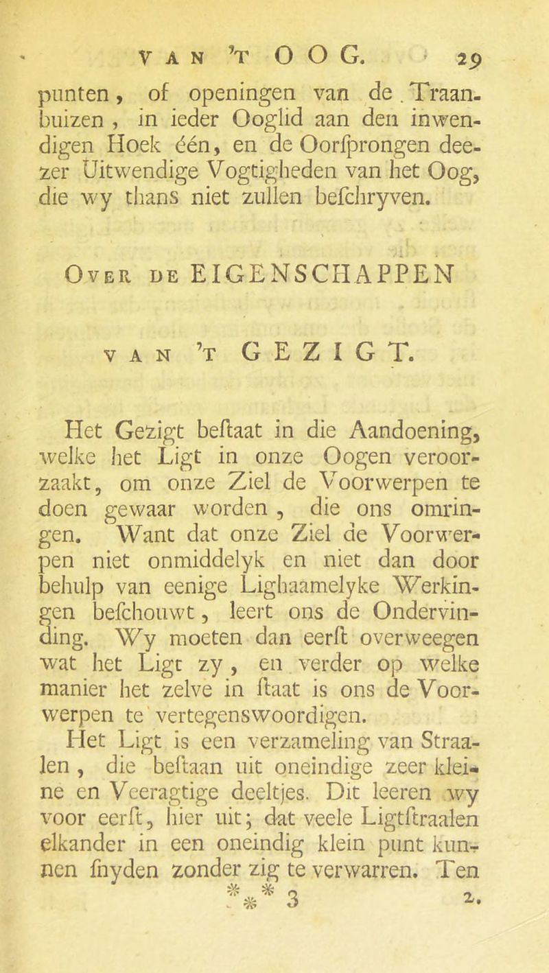 punten , of openingen van de . Traan- buizen , in ieder Ooglid aan den inwen- digen Hoek één, en de Oorfprongen dee- zer Uitwendige Vogtigheden van het Oog, die wy thans niet zullen befchryven. Over de EIGENSCHAPPEN VAN ’t GEZIGT. Het Geiigt beflaat in die Aandoening, welke het Ligt in onze Oogen veroor- zaakt, om onze Ziel de Voorwerpen te doen gewaar worden , die ons omrin- gen. Want dat onze Ziel de Voorwer- pen niet onmiddelyk en niet dan door behulp van eenige Lighaamelyke Werkin- gen befchouwt, leert ons de Ondervin- ding. Wy moeten dan eerft overweegen wat het Ligt zy , en verder op welke manier het zelve in haat is ons de Voor- werpen te vertegenswoordigen. Het Ligt is een verzameling van Straa- len , die beftaan uit oneindige zeer klei- ne en Veeragtige deeltjes. Dit leeren wy voor eerft, hier uit; dat veele Ligtftraalen elkander in een oneindig klein punt kun- nen fnyden zonder zig te verwarren. Ten