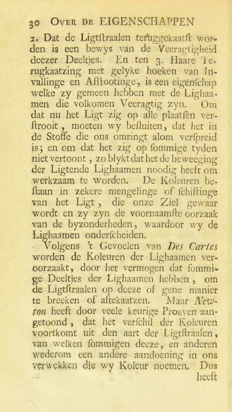 2. Dat de Ligtftraalen teAiggekaarft wor- den is een bewys van de Veeragügheid deezer Deeltjes. En ten 3. Haare 'le- rugkaatxing met gclyke lioeken van In- vallinge en Afflootinge, is een eigenlchap welke 2.y gemeen hebben met de Lighaa- men die volkomen Veeragtig zyn. Om dat nu het Ligt zig op alle plaatfèn ver- Ilrooit 5 moeten wy belluiten, dat iiet in de Stofte die ons omringt alom verfpreid is; en om dat het zig op fommige tyden niet vertoont, zo blyktdathetde beweeging der Ligtende Lighaamen noodig heeft om werkzaam te worden. De Kolenren be- Ilaan in zekere mengelinge of fchiftinge van liet Ligt, die onze Ziel gewaar wordt en zy zyn de voornaamfte oorzaak van de byzonderheden, waardoor wy de Lighaamen onderfcheiden. Volgens ’t Gevoelen van Des Ca?^tes worden de Kolenren der Lighaamen ver- oorzaakt, door het vermogen dat fommi- ge Deeltjes der Lighaamen hebben , om de Ligtftraalen op deeze of gene manier te breeken of aftekaatzen. Maar ton heeft door veele keurige Proeven aan- getoond , dat het verfchil der Koleuren voortkomt uit den aart der Ligtftraalen, van W'eiken fommigen deeze, en anderen wederom een andere aandoening in ons verwekken die wy Koleur noemen. Dus