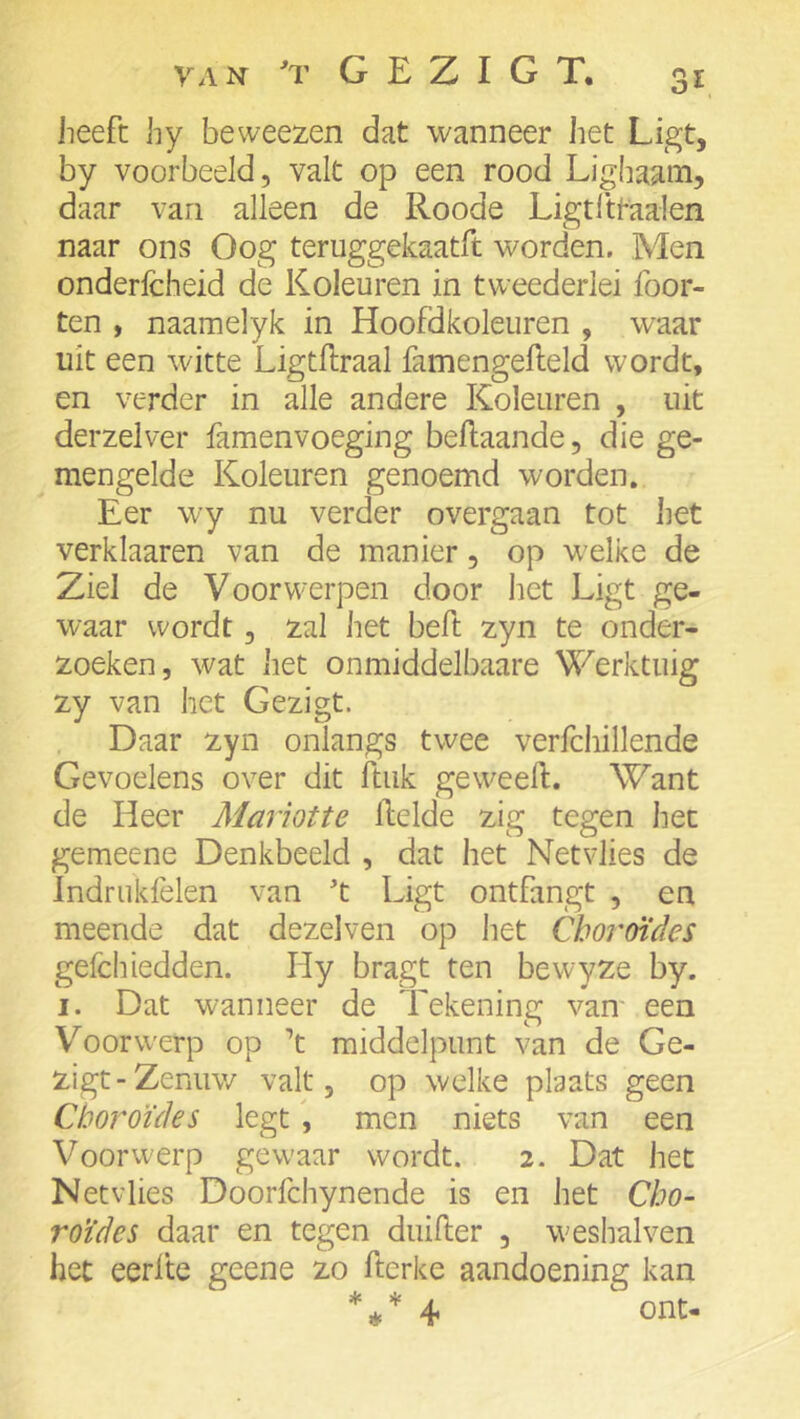 3^. heeft hy beweezen dat wanneer het Ligt, by voorbeeld, valt op een rood Lighaam, daar van alleen de Roode Ligtlttaalen naar ons Oog teruggekaatft worden. Men onderfcheid de Koleuren in tweederlei foor- ten , naamelyk in Hoofdkoleuren , waar uit een witte Ligtftraal famengefleld wordt, en verder in alle andere Koleuren , uit derzelver famenvoeging beftaande, die ge- mengelde Koleuren genoemd worden. Eer wy nu verder overgaan tot het verklaaren van de manier, op welke de Ziel de Voorwerpen door liet Ligt ge- waar wordt, zal het beft zyn te onder- zoeken, wat het onmiddelbaare Werktuig zy van het Gezigt. Daar zyn onlangs twee verfchillende Gevoelens over dit ftuk geweeft. Want de Heer Mariotte Lelde zig tegen het gemeene Denkbeeld , dat het Netvlies de Indrukfelen van t Ligt ontfangt , en meende dat dezelven op liet Choroïdes gefcliiedden. Hy bragt ten bewyze by. I. Dat wanneer de Tekening vam een V^oorwerp op ’t middelpunt van de Ge- zigt-Zenuw valt 5 op welke plaats geen Choroïdes legt \ men niets van een Voorwerp gew'aar wordt. 2. Dat het Netvlies Doorfchynende is en het Cho- roïdes daar en tegen duifter , weshalven het eerlte geene zo ftcrke aandoening kan