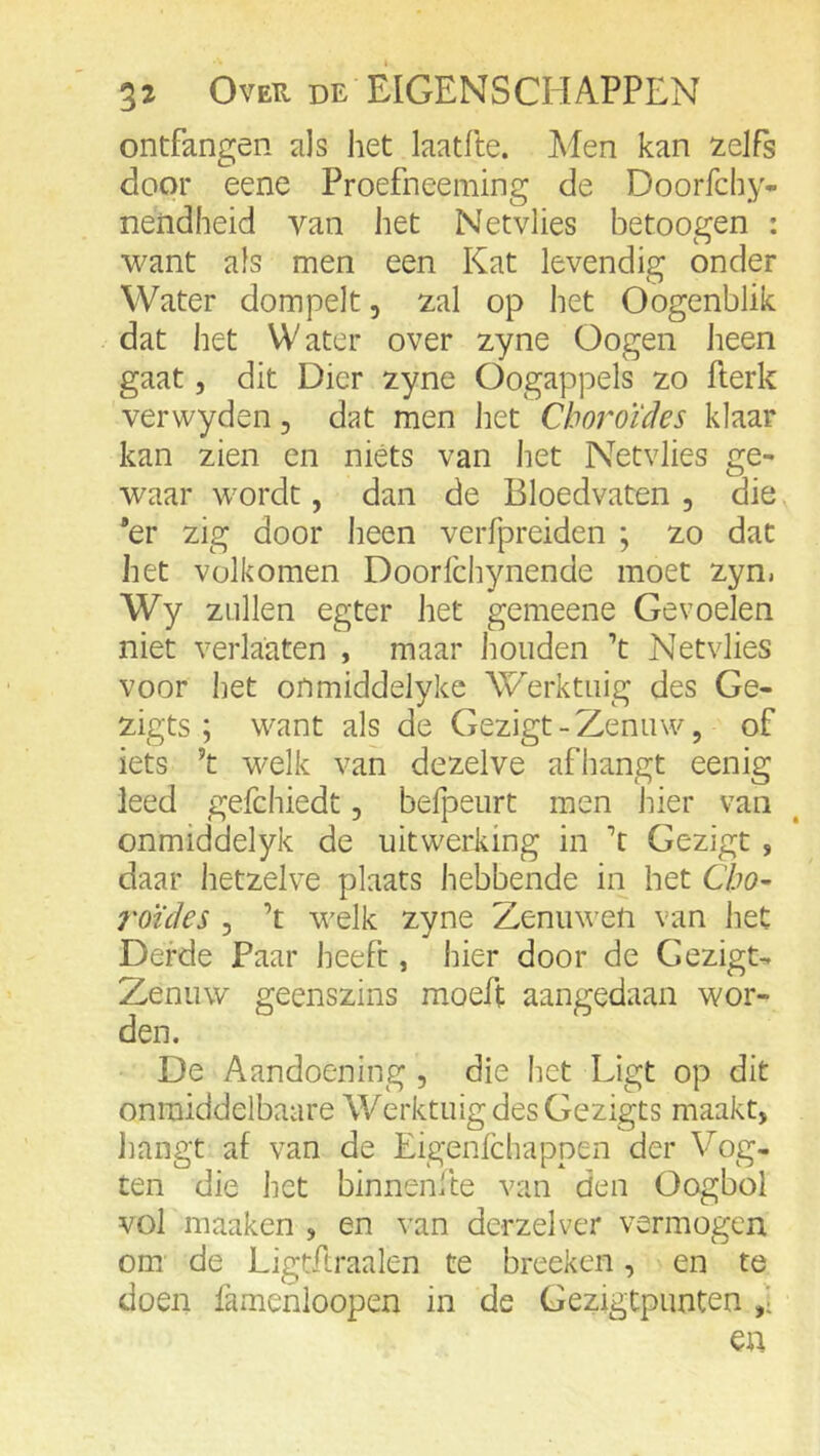 ontfangen als het laatfte. Men kan zelfs door eene Proefneeming de Doorfchy- neiidheid van het Netvlies betoogen : want als men een Kat levendig onder Water dompelt, zal op het Oogenblik dat het Water over zyne Oogen heen gaat, dit Dier zyne Oogappels zo fterk verwyden, dat men het Choroïcles klaar kan zien en niéts van het Netvlies ge- waar wordt, dan de Bloedvaten , die 'er zig door heen verfpreiden ; zo dat het volkomen Doorlchynende moet zyn. Wy zullen egter het gemeene Gevoelen niet verlaaten , maar houden ’t Netvlies voor het onmiddelyke Werktuig des Ge- zigts ; want als de Gezigt - Zenuw, of iets ’t welk van dezelve afhangt eenig leed gefchiedt, belpeurt men hier van onmiddelyk de uitwerking in \ Gezigt, daar hetzelve plaats hebbende in het Cho- roïdes , ’t welk zyne Zenuwen van het Derde Paar heeft, hier door de Gezigt- Zenuw geenszins moeft aangedaan wor- den. De Aandoening , die het Ligt op dit onmiddelbaare Werktuig des Gezigts maakt, hangt af van de Eigenfchappen der Vog- ten die het binnenfte van den Oogbol vol maaken , en van derzelver vermogen om de Ligtftraalen te breeken, en te doen lamenloopen in de GezigtpunCen ,i