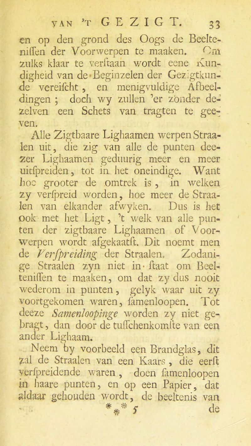 en op den grond des Oogs de Beelte- niiTen der Voorwerpen te maaken. Om 2:iilks klaar te verftaan v/ordt eene Kun- digheid van de‘Beginzelen der Gezigtkim- de vereifcht, en menigvuldige Afbeel- dingen ; doch wy zullen ’er zonder de- zelven een Schets van tragten te gee- ven. Alle Zigtbaare Lighaamen werpen Straa- len uit, die zig van alle de punten dee- zer Lighaamen geduurig meer en meer uicfpreiden, tot in het oneindige. Want hoe grooter de .omtrek is, in welken zy verfpreid worden, hoe meer de Straa- len van elkander afwyken. Dus is het ook' met het Ligt, ’t welk van alle pun- ten der zigtbaare Lighaamen of Voor- werpen wordt afgekaatft. Dit noemt men de Verfpreiding der Straalen. Zodani- ge Straalen zyn niet in* ftaat om Beel- teniffen te maaken, om dat zy dus nooit wederom in punten, gelyk waar uit zy voortgekomen waren, famenloopen. Tot deeze Samenïoopinge worden zy niet ge- bragt, dan door de tulTchenkomfte van een ander Lighaam. Neem by voorbeeld een Brandglas, dit zal de Straalen van een Kaars , die eerll y.erfpreidende waren , doen famenloopen in haare punten, en op een Papier, dat ;ildaar gehouden wordt, de beeltenis van ‘ S de