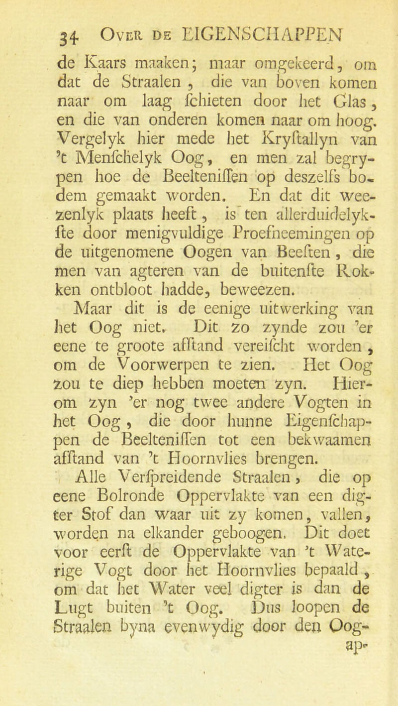 de Kaars maaken; maar omgekeerd, om dat de Straalen , die van boven komen naar om laag fchieten door het Glas, en die van onderen komen naar om hoog. Vergelyk hier mede het Kryftallyn van ’t Menfclielyk Oog, en men zal begry- pen hoe de BeeltenilTen op deszelfs bo» dem gemaakt worden. En dat dit wee- zenlyk plaats heeft, is ten allerduidelyk- fte door menigvuldige Proefheemingen op de uitgenomene Oogen van Beeften, die men van agteren van de biiitenfte Rok- ken ontbloot hadde, beweezen. Maar dit is de eenige uitwerking van het Oog niet. Dit zo zynde zou '’er eene te groote afïland vereifcht worden , om de Voorwerpen te zien. Het Oog zou te diep hebben moeten zyn. Hier- om zyn *er nog twee andere Vogten in het Oog , die door hunne Eigenlchap- pen de BeeltenilTen tot een bekwaamen afftand van ’t Hoornvlies brengen. Alle Verlj^reidende Straalen, die op eene Bolronde Oppervlakte van een dig- ter Stof dan waar uit zy komen, vallen, worden na elkander geboogen. Dit doet voor eerft de Oppervlakte van 't Wate- rige Vogt door het Hoornvlies bepaald , om dat het Water veel digter is dan de Lugt buiten ’t Oog. Dus loopen de Straalen byna evenw'ydig door den Qog- ap-