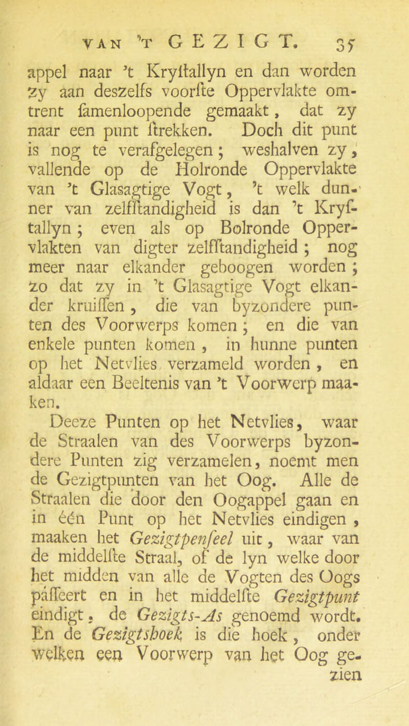 van ’t GEZIGT. 35- appel naar Kryltallyn en dan worden 2y aan deszelfs voorlte Oppervlakte om- trent famenloopende gemaakt, dat zy naar een punt llrekken. Doch dit punt is nog te verafgelegen; weshalven zy vallende op de Holronde Oppervlakte van ’t Glasagtige Vogt, ’t welk dun-' ner van zelfftandigheid is dan ’t Kryf- tallyn; even als op Bolronde Opper- vlakten van digter zelfitandigheid ; nog meer naar elkander geboogen worden ; Zo dat zy in ’t Glasagtige Vogt elkan- der kruiflen, die van byzundere pun- ten des Voorwerps komen ; en die van enkele punten komen , in hunne punten op het Netvlies, verzameld worden , en aldaar een Beeltenis van ’t Voorwerp maa- ken. Deeze Punten op het Netvlies, waar de Straalen van des Voorwerps byzon- dere Punten zig verzamelen, noemt men de Gezigtpimten van het Oog. Alle de Straalen die door den Oogappel gaan en in één Punt op het Netvlies eindigen , maaken het Gezigtpenfeel uit, w^aar van de middellle Straal, of de lyn welke door het midden van alle de Vogten des Oogs pafTeert en in het middellle Gezigtpunt eindigt, de Gezigts~As genoemd wordt. En de Gezigtshoek is die hoek , onder welken een Voorwerp van het Oog ge- zien