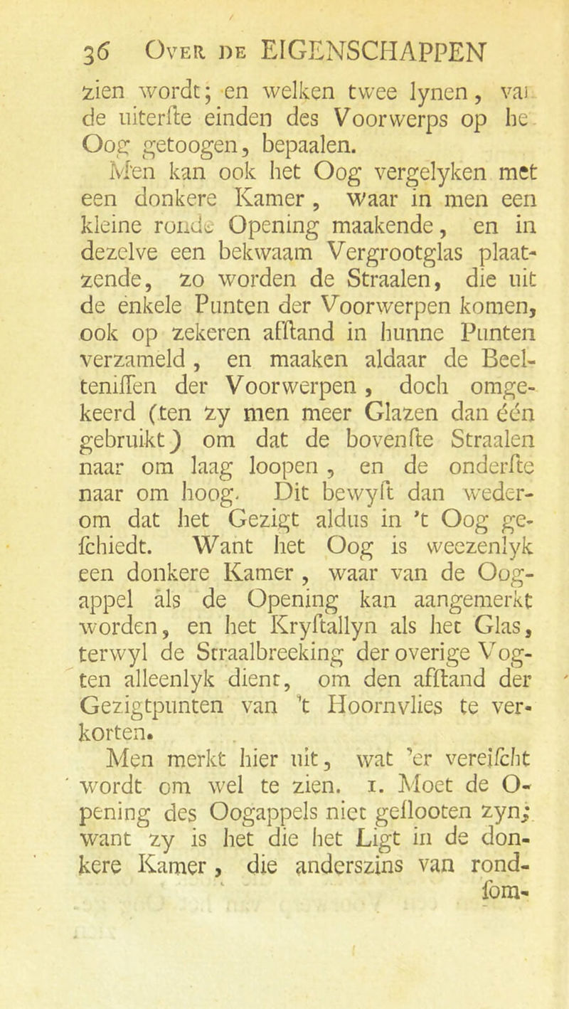 iien wordt; en welken twee lynen, vai de iiiterfte einden des Voorvverps op he O02: getoogen, bepaalen. M'en kan ook het Oog vergelyken met een donkere Kamer , waar in men een kleine rondt Opening maakende, en in dezelve een bekwaam Vergrootglas plaat- zende, zo worden de Straalen, die uit de enkele Punten der Voorwerpen komen, ook op zekeren afftand in hunne Punten verzameld , en maaken aldaar de Beel- teniflen der Voorwerpen, doch omge- keerd (ten zy men meer Glazen dan één gebruikt} om dat de bovenfte Straalen naar om laag loopen , en de onderfte naar om hoog* Dit bewyft dan weder- om dat het Gezigt aldus in *t Oog ge- fchiedt. Want het Oog is weezenlyk een donkere Kamer , waar van de Oog- appel als de Opening kan aangemerkt worden, en het Kryftallyn als het Glas, terwyl de Straalbreeking der overige Vog- ten alleenlyk dient, om den affband der Gezigtpunten van 't Hoornvlies te ver- korten. Men merkt hier uit, wat ’er vereifcht wordt om w'd te zien. i. Moet de O- pening des Oogappels niet gellooten zyn; want zy is het die het Ligt iii de don- kere Kamer, die anderszins van rond- fom-