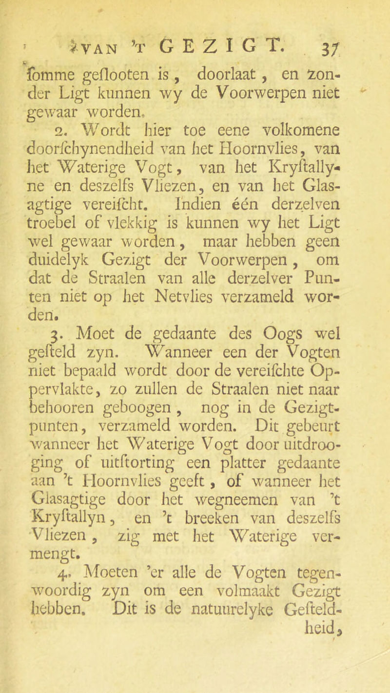 fomme geflootea is, doorlaat, en !zon- der Ligt kunnen wy de Voorwerpen niet gewaar worden, 2, Wordt hier toe eene volkomene doorfchynendheid van het Hoornvlies, van het Waterige Vogt, van het Kryftally- ne en deszelfs Vliezen, en van het Glas- agtige vereifcht. I'ndien één derzelven troebel of vlekkig is kunnen wy het Ligt wel gewaar worden, maar hebben geen duidelyk Gezigt der Voorwerpen, om dat de Straalen van alle derzelver Pun- ten niet op het Netvlies verzameld wor- den. 3. Moet de gedaante des Oogs wel gefteld zyn. Wanneer een der Vogten niet bepaald wordt door de vereifchte Op- pervlakte , zo zullen de Straalen niet naar behooren geboogen , nog in de Gezigt- punten, verzameld worden. Dit gebeurt wanneer het Waterige Vogt door uitdroo- ging of uitftorting een platter gedaante aan ’t Hoornvlies geeft, of wanneer het Glasagtige door het wegneemen van ’t Kryftallyn, en ’c breeken van deszelfs Vliezen, zig met het Waterige ver- mengt. 4. Moeten ’er alle de Vogten tegen- w^oordig zyn om een volmaakt Gezigt hebben. Dit is de natuurelyke Gefteld- lieid >