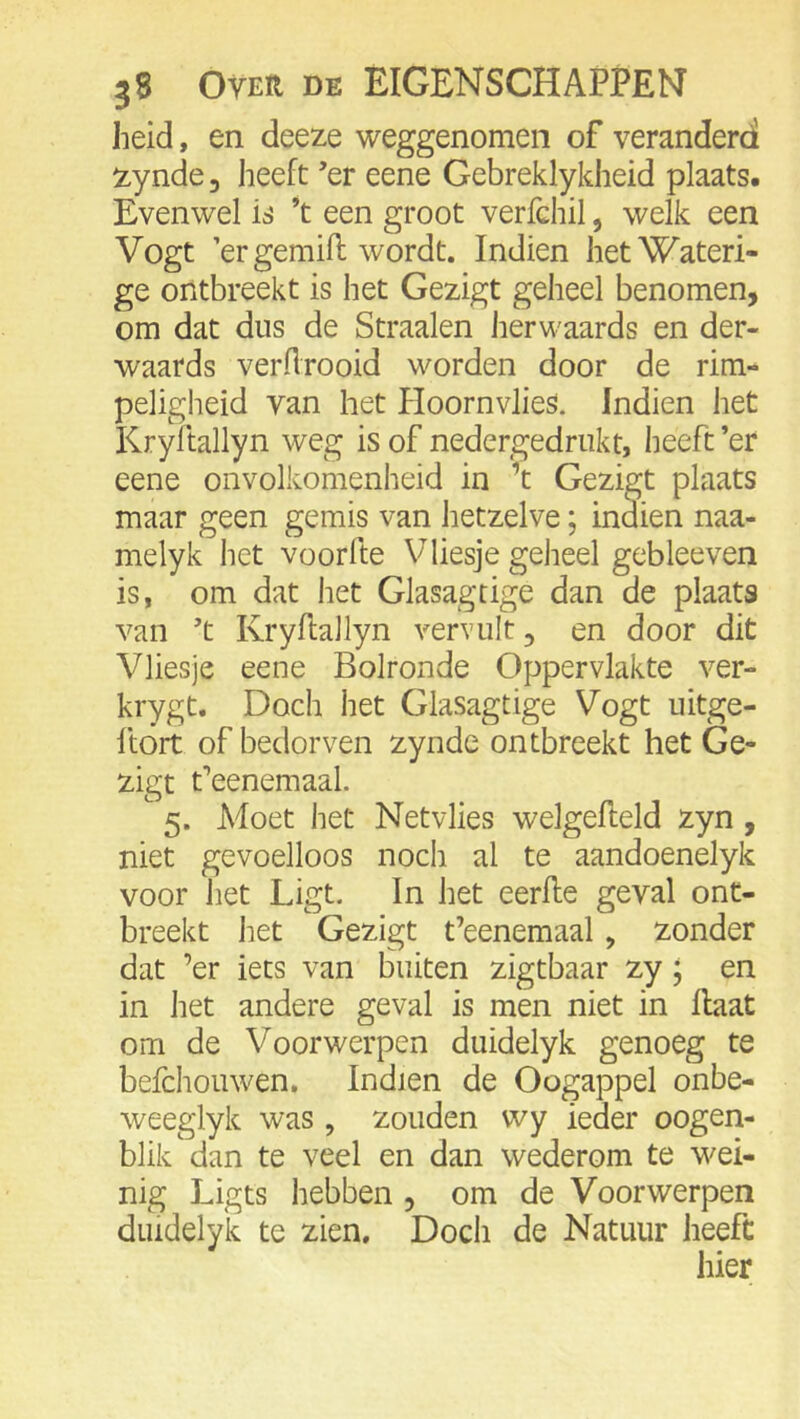 heid, en deeze weggenomen of veranderdl !zynde, heeft ’er eene Gebreklykheid plaats. Evenwel is ’t een groot verfchil, welk een Vogt ’ergemifi: wordt. Indien het Wateri- ge ontbreekt is het Gezigt geheel benomen, om dat dus de Straalen herwaards en der- waards verflrooid worden door de rim- peligheid van het Hoornvlies. Indien het Kryltallyn weg is of nedergedriikt, heeft ’er eene onvolkomenheid in ’t Gezigt plaats maar geen gemis van hetzelve; indien naa- melyk het voorfte Vliesje geheel gebleeven is, om dat het Glasagtige dan de plaats van t Kryflallyn vervult, en door dit Vliesje eene Bolronde Oppervlakte ver- krygt. Doch het Glasagtige Vogt uitge- ftort of bedorven zynde ontbreekt het Ge- zigt feenemaal. 5. Moet het Netvlies welgefleld zyn , niet gevoelloos noch al te aandoenelyk voor het Ligt. In het eerlle geval ont- breekt het Gezigt t’eenemaal, zonder dat ’er iets van buiten zigtbaar zy; en in het andere geval is men niet in Haat om de Voorwerpen duidelyk genoeg te befchouwen. Indien de Oogappel onbe- weeglyk was , zouden wy ieder oogen- blik dan te veel en dan wederom te wei- nig Ligts hebben , om de Voorwerpen duidelyk te zien. Doch de Natuur heeft