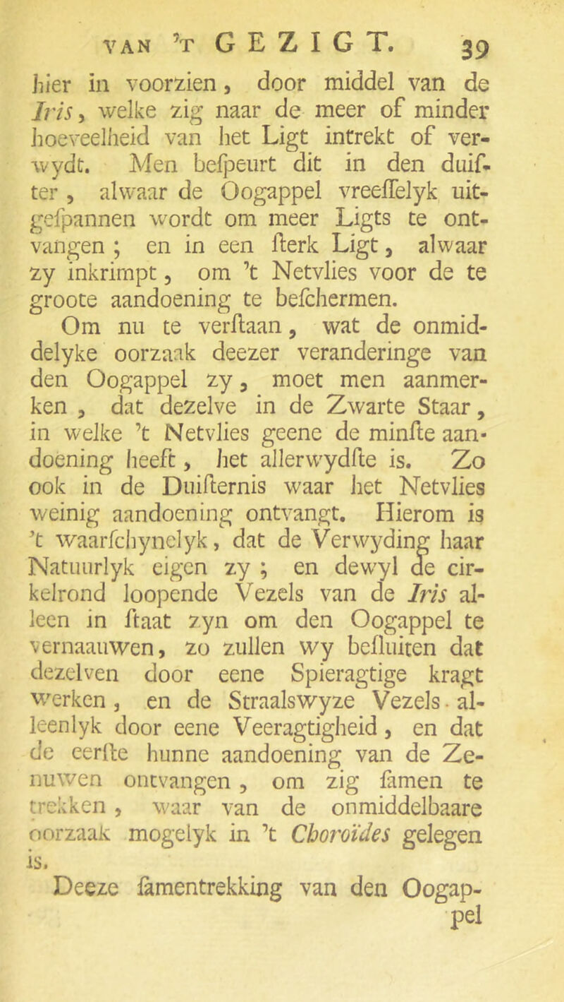 hier in voorzien, door middel van de IriS) welke zig naar de meer of minder hoeveelheid van het Ligt intrekt of ver- wydt. Men befpeiirt dit in den duif- ter 5 alwaar de Oogappel vreefTelyk uit- gefpannen wordt om meer Ligts te ont- vangen ; en in een fterk Ligt, alwaar zy inkrimpt, om ’t Netvlies voor de te groote aandoening te befchermen. Om nu te verftaan, wat de onmid- delyke oorzaak deezer veranderinge van den Oogappel zy, moet men aanmer- ken 5 dat dezelve in de Zwarte Staar, in welke ’t Netvlies geene de minfte aan- doening heeft, het allerwydfte is. Zo ook in de Diiifternis waar het Netvlies weinig aandoening ontvangt. Hierom is 't waarfchynelyk, dat de Verwyding haar Natuurlyk eigen zy ; en dew'yl de cir- kelrond loopende Vezels van de Iris al- leen in ftaat zyn om den Oogappel te vernaauwen, zo zullen wy befluiten dat dezelven door eene Spieragtige kragt werken , en de Straalswyze Vezels. al- leenlyk door eene Veeragtigheid, en dat de eerlle hunne aandoening van de Ze- nuwen ontvangen, om zig famen te trekken , waar van de onmiddelbaare oorzaak mogelyk in ’t Choroïdes gelegen is. Deeze famentrekking van den Oogap- pel