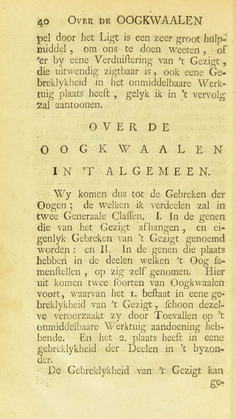 pel door het Ligt is een 2eer groot hulp- middel 5 om ons te doen weeten, of ^er by eene Verdiiiftering van 't Gezigt, die uitwendig zigtbaar is, ook eene Ge- breklykheid in het onmiddelbaare Werk- tuig plaats heeft' gelyk ik in ’t vervolg 2ai aantoonen. OVER DE OOGK WAALEN IN ’T ALGEMEEN. Wy komen dus tot de Gebreken der Oogen ; de welken ik verdeelen zal in twee Generaale ClalTen. I. In de genen die van het Gezigt afhangen, en ei- genlyk Gebreken van ’t Gezigt genoemd woorden i en 11. In de genen die plaats hebben in de deelen welken '’t Oog fa- menftellen j op zig zelf genomen. Hier uit komen twee foorten van Oogkwaalen voort, waarvan het i. beftaat in eene ge- breklykheid van ^t Gezigt, fchoon dezel- ve veroorzaakt zy door Toevallen op ’t onmiddelbaare Werktuig aandoening heb- bende. En het 2. plaats lieeft in eene gebreklykheid der Deelen in ’t byzon- der. • De Gebreklykheid van 't Gezigt kan