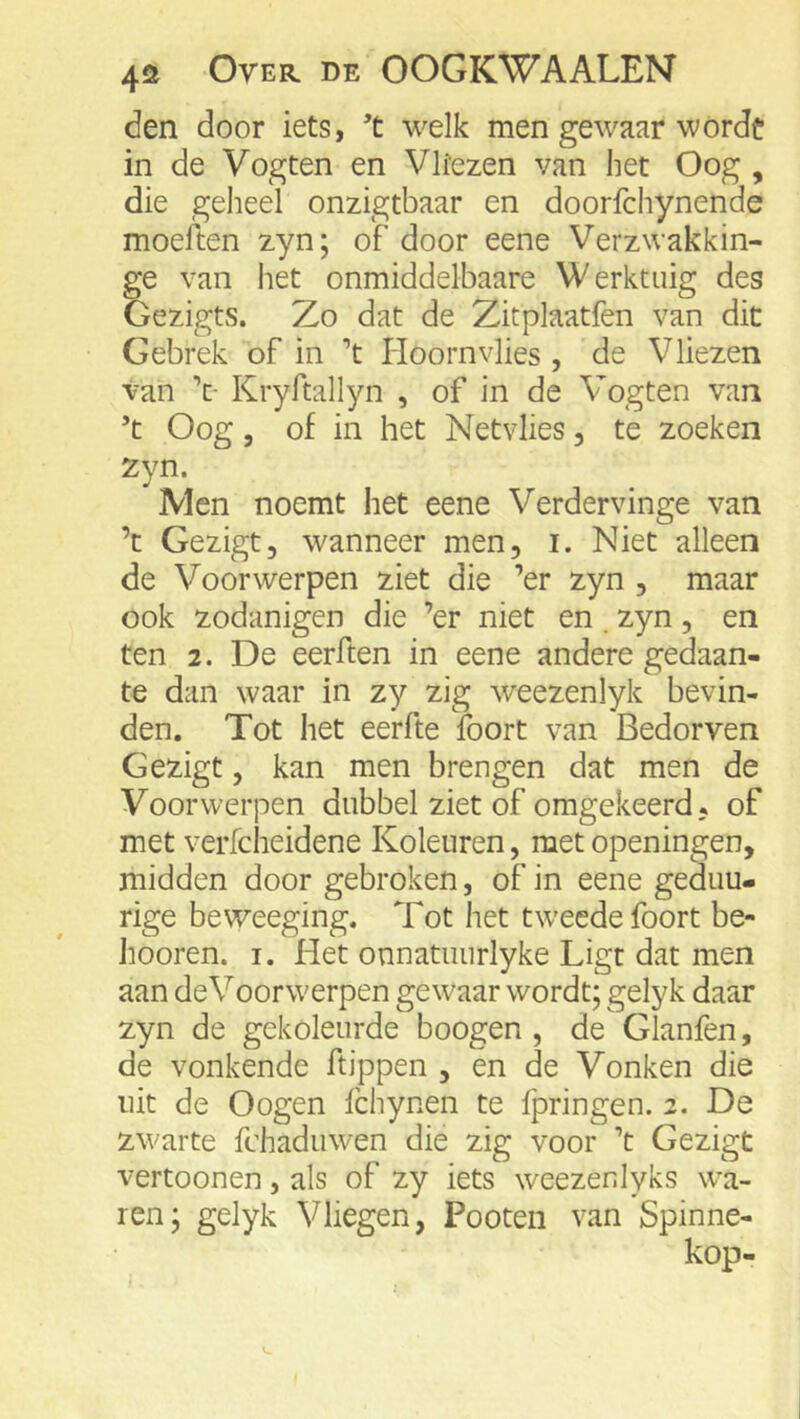 den door iets, ’t welk men gewaar worde in de Vogten en Vltezen van liet Oog , die geheel onzigtbaar en doorfchynende moeften zyn; of door eene Verzwakkin- ge van het onmiddelbaare Werktuig des Gezigts. Zo dat de Zitplaatfen van dit Gebrek of in ’t Hoornvlies , de Vliezen van Kryftallyn , of in de Vogten van ’t Oog, of in het Netvlies, te zoeken Zyn. Men noemt het eene Verdervinge van ’t Gezigt, wanneer men, i. Niet alleen de Voorwerpen ziet die ’er zyn , maar ook zodanigen die ’er niet en. zyn, en ten 2. De eerften in eene andere gedaan- te dan waar in zy zig weezenlyk bevin- den. Tot het eerfte foort van Bedorven Gezigt, kan men brengen dat men de Voorwerpen dubbel ziet of omgekeerd, of met verfciieidene Koleuren, met openingen, midden door gebroken, of in eene geduu- rige beweeging. Tot het tweede foort be- hooren. i. Het onnatuurlyke Ligt dat men aan deVoorwerpen gewaar wordt; gelyk daar zyn de gekoleurde boogen , de Glanfen, de vonkende ftippen , en de Vonken die uit de Oogen fchynen te fpringen. 2. De zwarte fchaduwen die zig voor ’t Gezigt vertoonen, als of zy iets weezenlyks wa- ren; gelyk Vliegen, Pooten van Spinne-