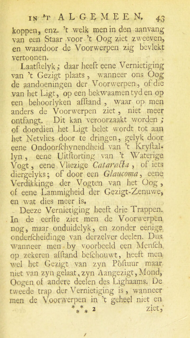 koppen, enz. ’t welk men in den aanvang van een Staar voor ’t Oog ziet zweeven, en waardoor de Voorwerpen zig bevlekt vertonnen. Laatftelyk; daar heeft eene Vernietiging van ’t Gezigt plaats, wanneer ons Oog de aandoeningen der Voorwerpen, of die van het Ligt, op een bekwaamentyd en op een behoorlyken afftand , waar ^ op men anders de Voorwerpen ziet, niet meer ontfangt. Dit kan veroorzaakt worden ; of doordien het Ligt belet wordt tot aan het Netvlies door te dringen, gelyk door eene Ondoorfchynendheid van ’t Kryftal- lyn, eene Uitftorting van ’t Waterige Vogt, eene Vliezige Catarcida , of iets diergelyks; of door een Glaucoma^ eene Verdikkinge der Vogten van het Oog , of eene Lammigheid der Gezigt-Zenuwe, en wat dies meer is, Deeze Vernietiging heeft drie Trappen. In de eerfte ziet men de Voorwerpen nog, maar onduidelyk, en zonder eenige onderfcheidinge van derzelver deelcn. Dus wanneer men • by voorbeeld een Menfch op zekeren afftand befchouwt, heeft men wel liet Gezigt van zyn Pöftuur maar niet van zyn gelaat,zyn Aangezigt,Mond, Gogen of andere deelen des Lighaams. De tweede trap der Vernietiging is, wanneer men de Voorwerpen in ’t geheel niet en 2 ziet,- /