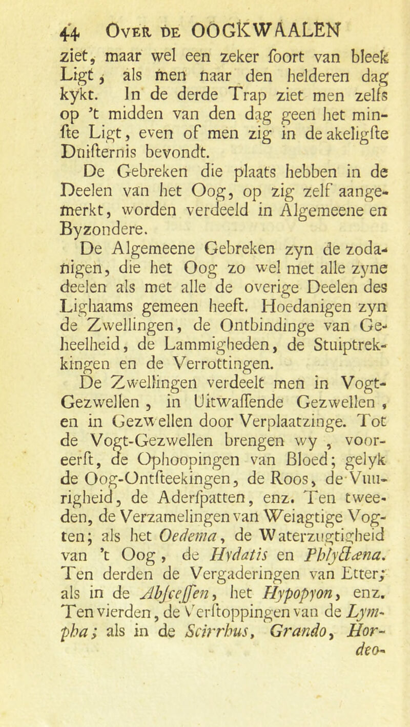 ziet, maar wel een zeker foort van bleek Ligt ^ als men naar den helderen dag kykt. In de derde Trap ziet men zelfs op 't midden van den dag geen het min- fte Ligt, even of men zig in deakeligfte Dnifternis bevondt. De Gebreken die plaats hebben in de Deelen van het Oog, op zig zelf aange- merkt , worden verdeeld in Algemeene en Byzondere. De Algemeene Gebreken zyn de zoda- nigen, die het Oog zo wel met alle zyne deelen als met alle de overige Deelen des Lighaams gemeen heeft. Hoedanigen zyn de Zwellingen, de Ontbindinge van Ge- heelheid, de Lammigheden, de Stuiptrek- kingen en de Verrottingen. De Zwellingen verdeelt men in Vogt- Gezwellen , in Ukwaflende Gezwellen , en in Gez’W ellen door Verplaatzinge. Tot de Vogt-Gezwellen brengen wy , voor- eerft, de üphoopingen van Bloed; gelyk de Oog-Ontfteekingen, de Roos, de Vuii- righeid, de Aderfpatten, enz. Ten twee- den, de Verzamelingen van Weiagtige Vog- ten; als het Oedema^ de Waterzugtigheid van ’t Oog , de Hydatis en Thfydana. Ten derden de Vergaderingen van Etter; als in de Jhjeejfen, het Hypopyony enz. Ten vierden, de V'erftoppingen van de Lym^ pha; als in de SchThus, GrandOy Hor-