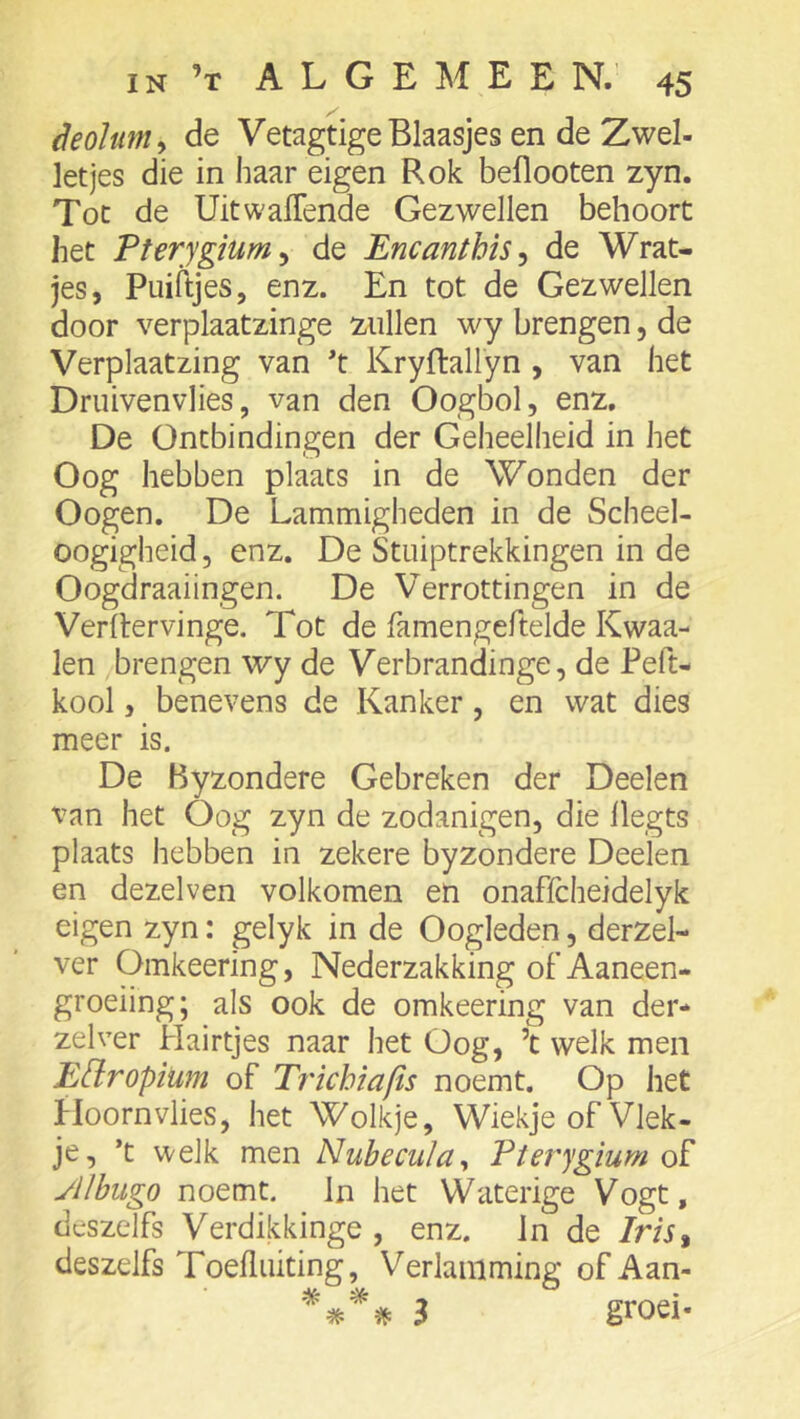 deohmy de VetagtigeBlaasjes en de Zwel- letjes die in haar eigen Rok beflooten zyn. Tot de Uit wallende Gezwellen behoort liet Pterygium^ de Encanthis^ de Wrat- jes, Puiftjes, enz. En tot de Gezwellen door verplaatzinge zullen w^y brengen, de Verplaatzing van t Kryftallyn , van het Druivenvlies, van den Oogbol, enz, De Ontbindingen der Geheelheid in het Oog hebben plaats in de Wonden der Oogen. De Lammigheden in de Scheel- oogigheid, enz. De Stuiptrekkingen in de Oogdraaiingen. De Verrottingen in de Verltervinge. Tot de famengeftelde Kwaa- ien brengen wy de Verbrandinge, de Peft- kool, benevens de Kanker, en wat dies meer is. De Byzondere Gebreken der Deelen van het Oog zyn de zodanigen, die llegts plaats hebben in zekere byzondere Deelen en dezelven volkomen en onaffcheidelyk eigen zyn: gelyk in de Oogleden, derzel- ver Omkeering, Nederzakking of Aaneen- groeiing; als ook de omkeering van der* zelver Hairtjes naar het Oog, ’t welk men EUropium of Trichiafis noemt. Op het Hoornvlies, het Wolkje, Wiekje of Vlek- je, ’t welk men Nubecula^ Pterygium of yilbugo noemt. In het Waterige Vogt, deszelfs Verdikkinge , enz. Jn de /m, deszelfs Toelliiiting, Verlamming of Aan- i groei-