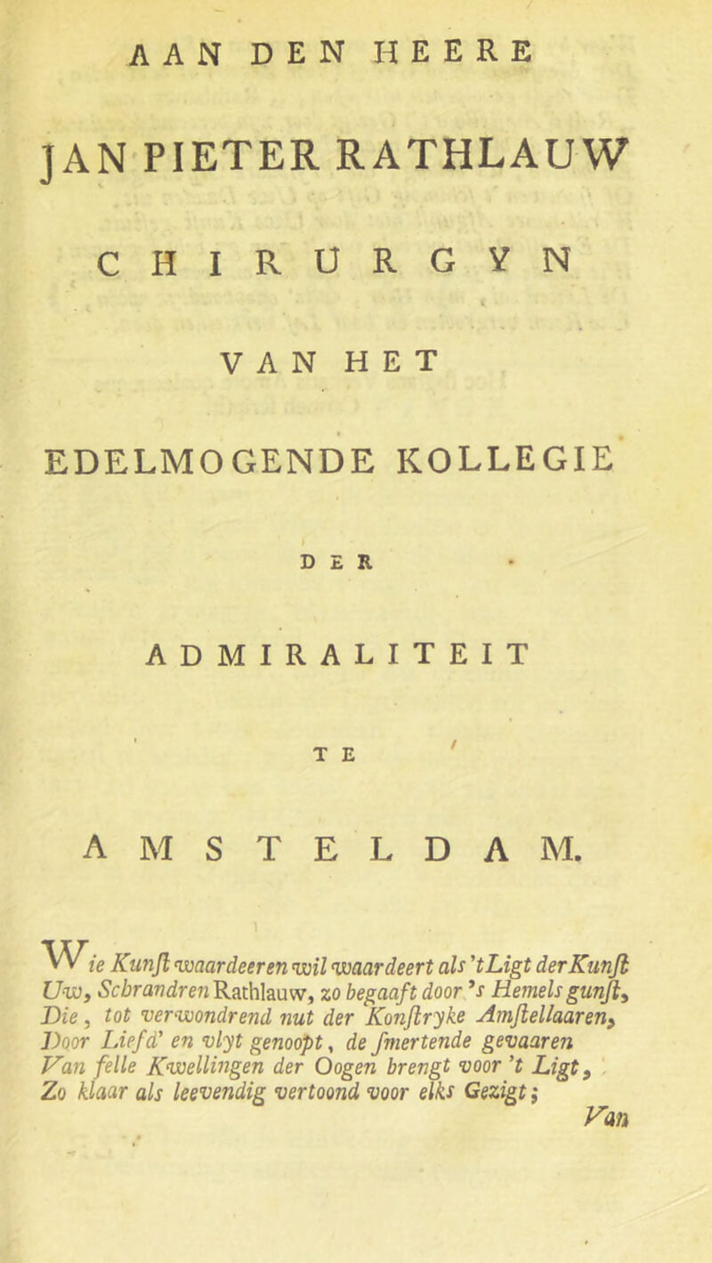 AAN DEN HEERE JAN PIETER RATHLAUW 4 CHIRÜRGVN c V A N H E T EDELMOGENDE KOLLEGIE' D £ R ADMIRALITEIT A M S T E L D A M. ie Kunjl waardeer en wil waardeert als 'tLigt derKunJh Uwy ScbrandrenKuthhüWy zo begaaft door ’s Hemelsgunfly Die 5 tot verwondrend nut der Konjlryke Amjiellaaren^ Door Liefd' en vlyt genoopt, de fmertende gevaaren Van felle Kwellingen der Oogen brengt voor ’t Ligt y Zo klaar als leevendig vertoond voor elks Gezigt; Van