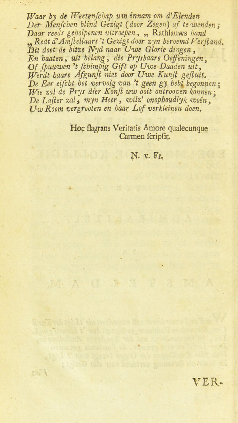 Waar by de Weetenfcbap uw innam om d’Elenden Det Menfcben blind Gezigt (door Zegen) af te wenden ; Daar reeds geholpenen uitroepen, „ Rathlauws band ,, Redt d'AmJlellaars ’J Gezigt door zyn beroemd l^erjland. Dit doet de bitze Nyd naar Uwe Glorie dingen, En baateUi uit belangd die Prysbaare Oefeningen^ Of fpuuwen 't fchimpig Gift op Uwe-Daaden uity W'erdt baare Afgunjl niet door Uwe Kunjt gefluit. De Eer eifcbt bet vervolg van 't geen gy beb\ begonnen; Wie zal de Prys dier Konjt uw ooit ontrooven konnen y De Lafier zalf myn Heer , wilz' onopboudlyk woêHy Uw Roem vergrooten en baar Lof verkleinen doen, Hoe flagrans Veritatis Amore qualecunque Carmen fcripfit. N. V. Fr. VER-