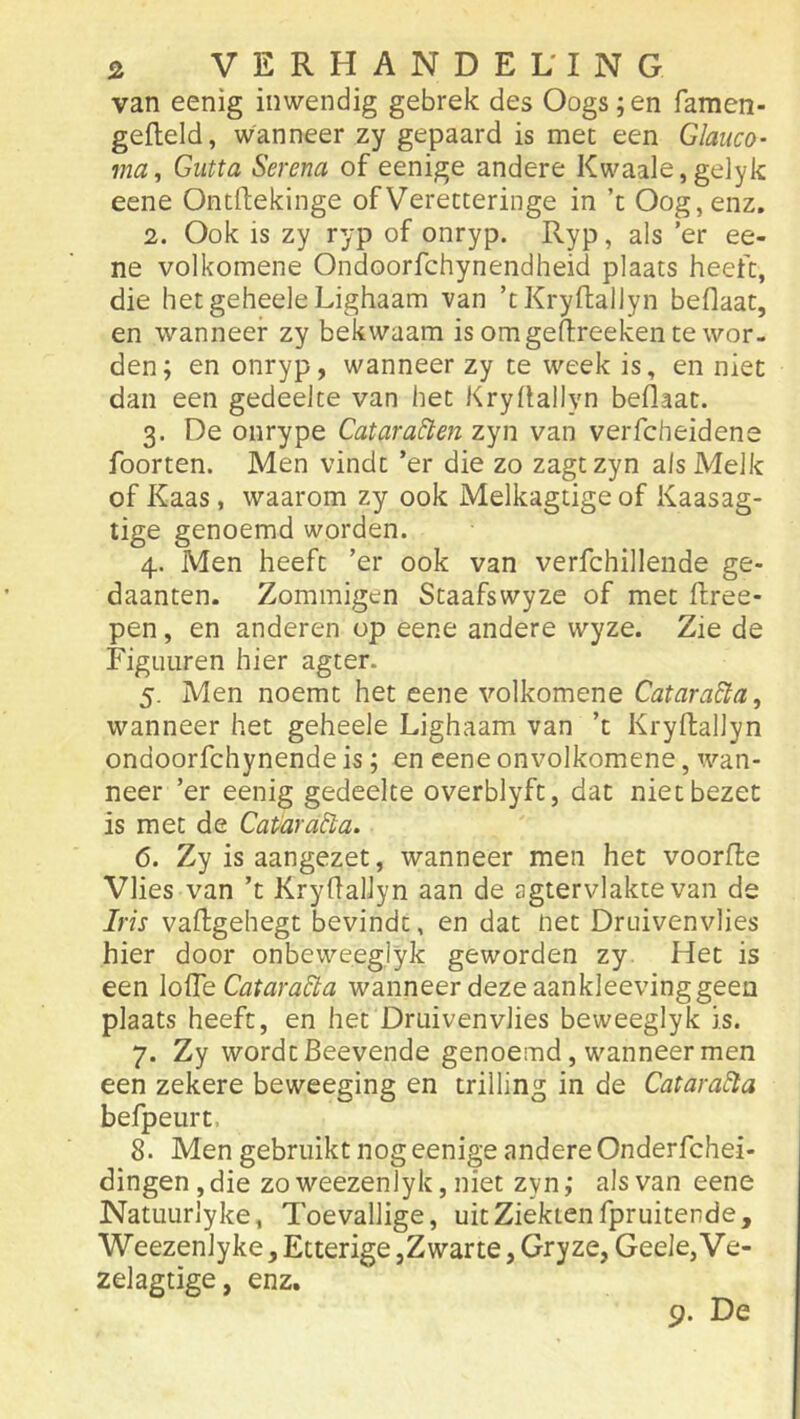 van eenig inwendig gebrek des Oogs ;en famen- gefleld, wanneer zy gepaard is mee een Glaiico- ma, Giitta Serena of eenige andere Kwaaie,gelyk eene Ontllekinge ofVeretteringe in ’t Oog, enz. 2. Ook is zy ryp of onryp. Ryp, als ’er ee- ne volkomene Ondoorfchynendheid plaats heeft, die hetgeheeleLighaam van ’tKryftallyn beflaat, en wanneer zy bekwaam is om geftreeken te wor- den; en onryp, wanneer zy te week is, en niet dan een gedeelte van het Kryüallyn beÓaac. 3. De onrype Catara^e?i zyn van verfcheidene foorten. Men vindt ’er die zo zagtzyn als Melk of Kaas, waarom zy ook Melkagtige of Kaasag- tige genoemd worden. 4. Men heeft ’er ook van verfchillende ge- daanten. Zommigen Staafswyze of met ftree- pen, en anderen op eene andere wyze. Zie de Figuuren hier agter. 5. Men noemt het eene volkomene Catara&a, wanneer het geheele Lighaam van ’t Kryftallyn ondoorfchynende is; en eene onvolkomene, wan- neer ’er eenig gedeelte overblyft, dat niet bezet is met de Cat'ara^a. 6. Zy is aangezet, wanneer men het voorfle Vlies van ’t Kryfiallyn aan de agtervlakte van de Iris vaftgehegt bevindt, en dat net Druivenvlies hier door onbeweeglyk geworden zy Het is een \q^q Cataradta wanneer deze aankleevinggeen plaats heeft, en het Druiven vlies beweeglyk is. 7. Zy wordt Beevende genoemd, wanneer men een zekere beweeging en trilling in de Catara^a befpeurt. 8. Men gebruikt nog eenige andere Onderfchei- dingen , die zo weezenlyk, niet zyn ,* als van eene Natuurlyke, Toevallige, uit Ziekten fpruitende, Weezenlyke, Etterige,Zwarte, Gryze, Geele, Ve- zelagtige, enz. 9. De