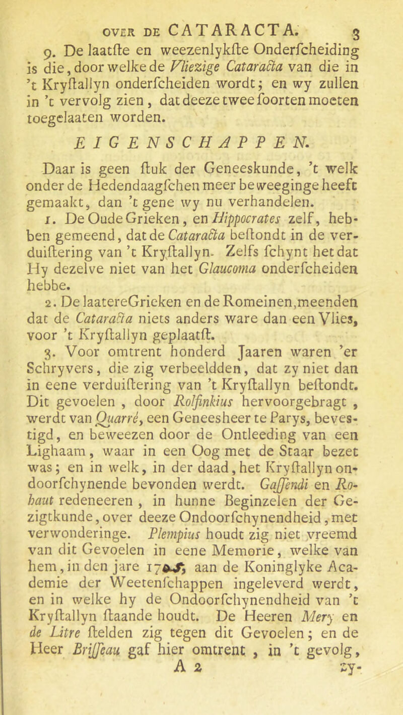 9. De laatfte en weezenlykile Onderfcheiding is die, door welke de Vliezige Cataradta van die in ’t Krydallyn onderfcheiden wordt; en wy zullen in ’c vervolg zien, datdeezetweefoortenmoeten toegelaaten worden. EIGENSCHAPPEN. Daar is geen ftuk der Geneeskunde, ’t welk onder de Hedendaagfchen meer be weeginge heeft gemaakt, dan ’t gene wy nu verhandelen. 1. DeOadeGiieken, en Hippocrates zelf, heb- ben gemeend, drilde Catara^a bellondt in de ver- duillering van ’t Kryftallyn. Zelfs fchynt het dat Hy dezelve niet van het Glaucoma onderfcheiden hebbe. 2. De laatereGrieken en de Romeinen,meenden dat de Catara^a niets anders ware dan een Vlies, voor ’t Kryftallyn geplaatft. 3. Voor omtrent honderd Jaaren waren ’er Schryvers, die zig verbeeldden, dat zy niet dan in eene verduiftering van ’t Kryftallyn beftondt. Dit gevoelen , door Rolfinkius hervoorgebragt , werdt van Quarré, een Geneesheer te Parys, beves- tigd, en beweezen door de Ontleeding van een Lighaam, waar in een Oog met de Staar bezet was; en in welk, in der daad, het Kryftallyn on- doorfchynende bevonden werdt. GaJJendi en Ro~ hant redeneeren , in hunne Beginzelen der Ge- zigtkunde, over deeze Ondoorfchynendheid, met verwonderinge. Phnpius houdt zig niet yreemd van dit Gevoelen in eene Memorie, welke van hem,in den jare aan de Koninglyke Aca- demie der Weetenl'chappen ingeleverd werdt, en in welke hy de Ondoorfchynendheid van ’t Kryftallyn ftaande houdt. De Heeren Mery en de Litre ftelden zig tegen dit Gevoelen; en de Heer BriJJeau gaf hier omtrent , in ’t gevolg,