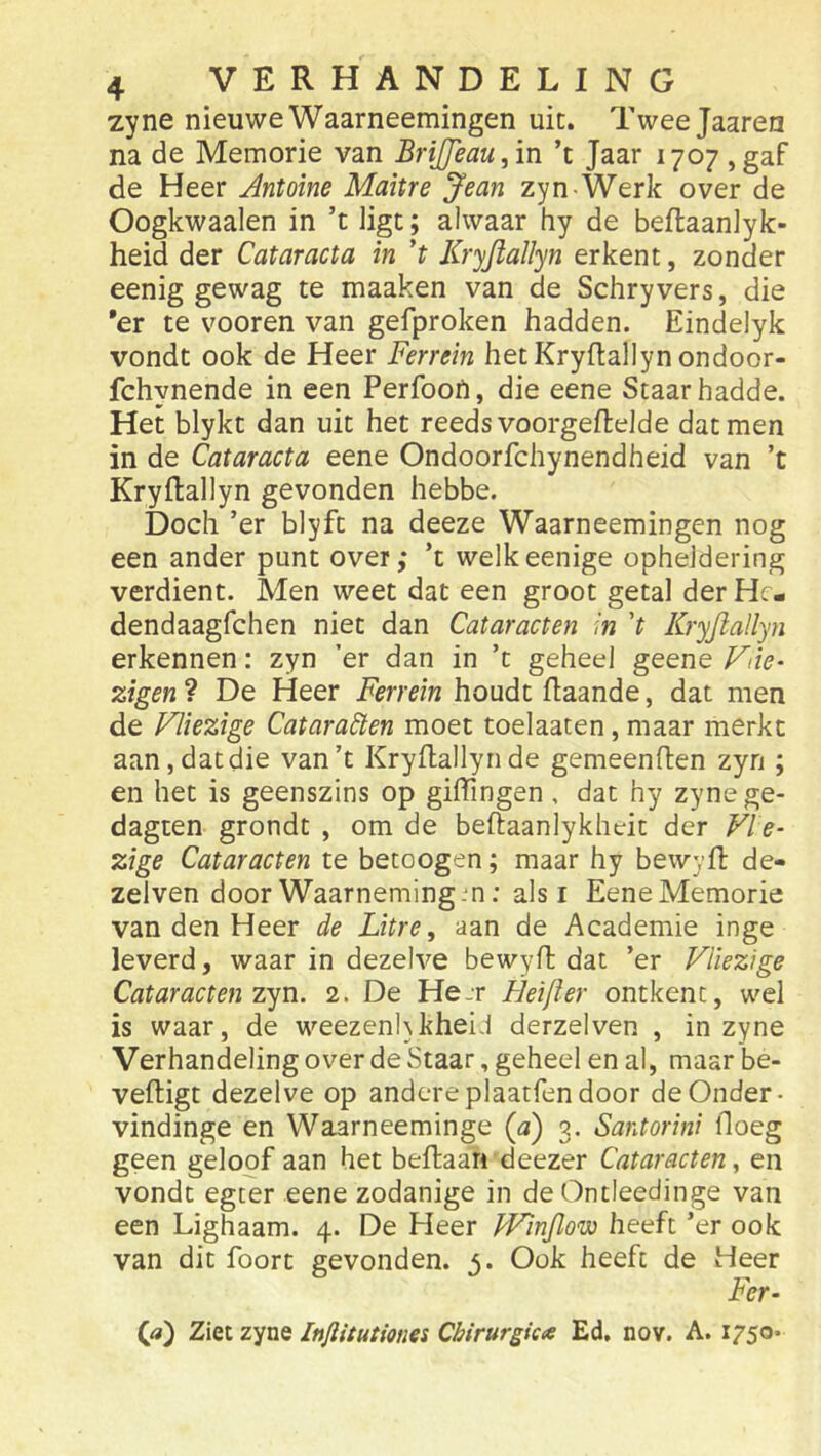 zyne nieuwe Waarneemingen uit. Tweejaaren na de Memorie van BriJJeau,ïn ’t Jaar 1707 ,gaf de Heer Antoine Maitre Jean zyn-Werk over de Oogkwaalen in ’t ligt; alwaar hy de beftaanlyk- heid der Cataracta in 't Kryjtallyn erkent, zonder eenig gewag te maaken van de Schryvers, die *er te vooren van gefproken hadden. Eindelyk vondt ook de Heer Ferrein hetKryftallynondoor- fchynende in een Perfoon, die eene Staar hadde. Het blykt dan uit het reeds voorgeftelde dat men in de Cataracta eene Ondoorfchynendheid van ’t Kryftallyn gevonden hebbe. Doch ’er blyft na deeze Waarneemingen nog een ander punt over,* ’t welkeenige opheldering verdient. Men weet dat een groot getal der Hc- dendaagfchen niet dan Cataracten in 't Kryjlallyn erkennen: zyn ’er dan in ’t geheel geene Fne- zigen ? De Heer Ferrein houdt flaande, dat men de Vliezige Cataracten moet toelaaten, maar merkt aan, dat die van’t Kryftallyride gemeenften zyn ; en het is geenszins op giffingen, dat hy zynege- dagten grondt , om de beftaanlykheit der Vle- zige Cataracten te betoogen; maar hy bewyfi: de- zelven door Waarneming m: als i Eene Memorie van den Heer de Litre, aan de Academie inge leverd, waar in dezelve bewyft dat ’er Vliezige Cataracten zyn. 2. De He.r Heijler ontkent, wel is waar, de weezenhkheiJ derzelven , in zyne VerhandelingoverdeStaar, geheel en al, maar be- veiligt dezelve op andereplaatfen door de Onder- vindinge en Waarneeminge (a) 3. Santorini doeg geen geloof aan het beflaan deezer Cataracten, en vondt egter eene zodanige in de Ontleedinge van een Lighaam. 4. De Heer JVinJlow heeft ’er ook van dit foort gevonden. 3. Ook heeft de Heer Fer- («) Ziet zyne Injlitutiones Cbirurgica Ed, nov. A. 1750.