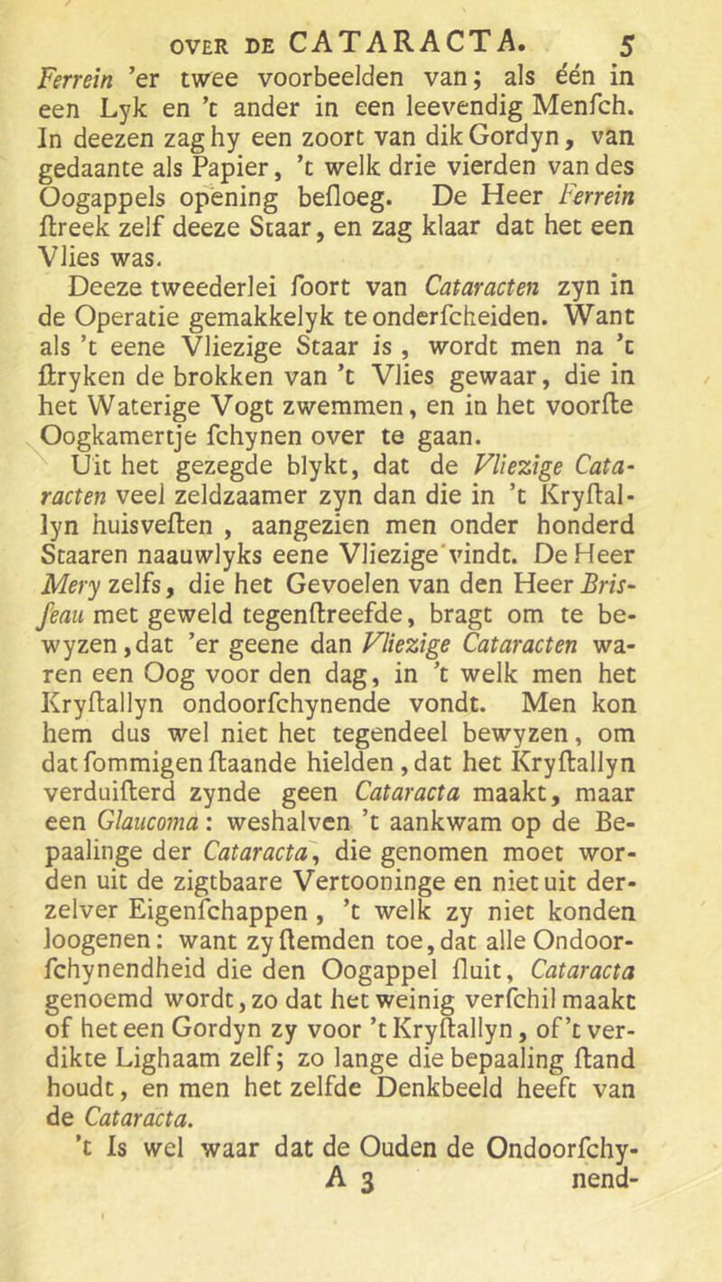 Ferrein ’er twee voorbeelden van; als één in een Lyk en ’t ander in een leevendig Menfch. In deezen zaghy een zoort van dikGordyn, van gedaante als Papier, ’t welk drie vierden van des Oogappels opening befloeg. De Heer Ferrein flreek zelf deeze Staar, en zag klaar dat het een Vlies was. Deeze tweederlei foort van Cataracten zyn in de Operatie gemakkelyk te onderfcheiden. Want als ’t eene Vliezige Staar is , wordt men na ’c flryken de brokken van ’t Vlies gewaar, die in het Waterige Vogt zwemmen, en in het voorfte Oogkamertje fchynen over te gaan. Uit het gezegde blykt, dat de Vliezige Cata- racten veel zeldzaamer zyn dan die in ’t Kryflal- lyn huisveften , aangezien men onder honderd Scaaren naauwlyks eene Vliezige'vindt. De Heer Mery zelfs, die het Gevoelen van den Heer feaii met geweld tegenftreefde, bragt om te be- wyzen,dat ’er geene dan Vliezige Cataracten wa- ren een Oog voor den dag, in ’t welk men het Kryftallyn ondoorfchynende vondt. Men kon hem dus wel niet het tegendeel bewyzen, om dat fommigen ftaande hielden , dat het Kryftallyn verduifterd zynde geen Cataracta maakt, maar een Glaiicoma: weshalven ’t aankwam op de Be- paalinge der Cataracta, die genomen moet wor- den uit de zigtbaare Vertooninge en niet uit der- zelver Eigenichappen, ’t welk zy niet konden loogenen: want zyftemden toe,dat alleOndoor- fchynendheid die den Oogappel fluit, Cataracta genoemd wordt, zo dat het weinig verfchil maakt of het een Gordyn zy voor ’t Kryftallyn, of’t ver- dikte Lighaam zelf; zo lange diebepaaling ftand houdt, en men het zelfde Denkbeeld heeft van de Cataracta. ’t Is wel waar dat de Ouden de Ondoorfchy- A 3 nend-