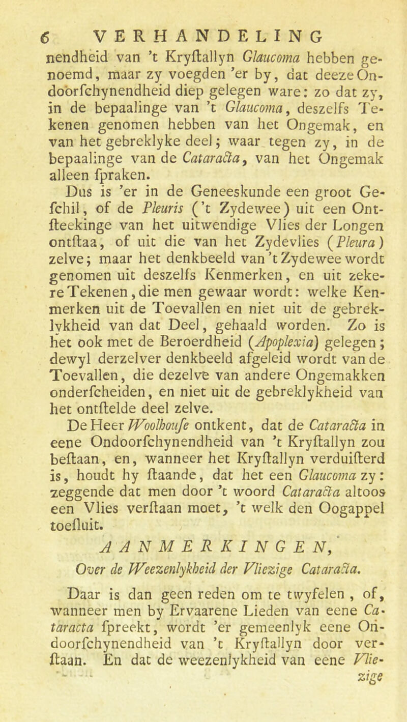 nendheid van ’t Kryftallyn Glaiicoma hebben ge- noemd, maar zy voegden er by, dac deezeOn- dobrfchynendheid diep gelegen ware: zo dat zy, in de bepaalinge van ’t Glaucoma^ deszeJfs 7'e- kenen genomen hebben van het Ongemak, en van het gebreklyke deel; waar tegen zy, in de bepaalinge van de Catara&a, van het Ongemak alleen fpraken. Dus is ’er in de Geneeskunde een groot Ge- fchil, of de Pleuris (’t Zydewee) uit een Ont- fteekinge van het uitwendige Vlies der Longen ontftaa, of uit die van het Zydevlies {Pleura) zelve; maar het denkbeeld van’t Zydewee wordt genomen uit deszelfs Kenmerken, en uit zeke- re Tekenen, die men gewaar wordt: welke Ken- merken uit de Toevallen en niet uit de gebrek- Ivkheid van dat Deel, gehaald worden. Zo is het ook met de Beroerdheid {Apoplexia) gelegen; dewyl derzelver denkbeeld afgeleid wordt van de Toevallen, die dezelve van andere Ongemakken onderfcheiden, en niet uit de gebreklykheid van het ontftelde deel zelve. T)e Heer JVoolhoufe ontkent, dat de Catara^a in eene Ondoorfchynendheid van ’t Kryftallyn zou beftaan, en, wanneer het Kryftallyn verduifterd is, houdt hy ftaande, dat het een Glaucoma zy: zeggende dat men door ’c woord Cataracta altoos een Vlies verftaan moet, ’t welk den Oogappel toeüuit. aanmerkingen/ Over de Weezenlykheicl der Vliezige Catara&a. Daar is dan geen reden om te twyfelen , of, wanneer men by Ervaarene Lieden van eene Ca- taracta fpreekt, wordt ’er gemeenlyk eene Oii- doorfchynendheid van ’t Kryftallyn door ver- ftaan. En dat de weezenlykheid van eene Wie-