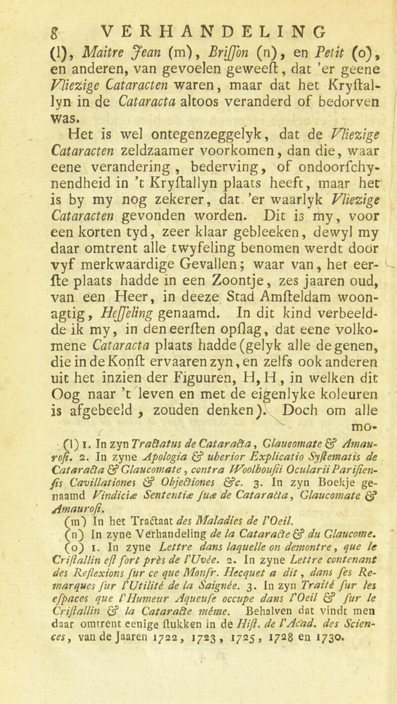 (1), Maitre Jean (m), BriJJon (n), en Petit (o), en anderen, van gevoelen geweeft, dat ’er geene Vliezige Cataracten waren, maar dat het Kryftal- lyn in de Cataracta altoos veranderd of bedorven was. Het is wel ontegenzeggelyk, dat de Vliezige Cataracten zeldzaamer voorkomen, dan die, waar eene verandering, bederving, of ondoorfchy- nendheid in ’t Kryflallyn plaats heeft, maar het is by my nog zekerer, dat ’er waarlyk Vliezige Cataracten gevonden worden. Dit is my, voor een korten tyd, zeer klaar gebleeken, dewyl my daar omtrent alle twyfeling benomen werdt door vyf merkwaardige Gevallen; waar van, het eer- fte plaats hadde in een Zoontje, zes jaaren oud, van een Heer, in deeze Stad Amfteldam woon- agtig, HeJJeling genaamd. In dit kind verbeeld- de ik my, in den eerften opflag, dat eene volko- mene Cataracta plaats hadde(gelyk alle degenen, die in de Konft ervaarenzyn,en zelfs ook anderen uit het inzien der Figuuren, H, H, in welken dit Oog naar ’t leven en met de eigenlyke koleuren is afgebeeld , zouden denkenDoch om alle ^ ^ mo- n) I. In zyn TraElatus de Catara&a, Qlaimmate G? Amau^ rojt. 2. In zyne Apologia & uberior ExpUcatio Syflematis de Catara&a G? Glaucomate, contra PFoolhoufii Ocnlarii Parifien- fis Cavillatione% Obje&iones ^c. 3. In zyn Boekje ge- naamd Findicia Sententie Jua de Cataraita, Glaucomate G? Atnaurofi. (m') In het Traftaat des Maladies de VOeil. fn) In zyne Verhandeling de la Cataraéïe & du Glaucome. I. In zyne Lettre dans laquelle on demontre, que Ie Criflallin efi fort prés de l'Uvée. 2. In zyne Lettre contenant des Reflexions fur ce que Monfr. Hecquet a dit, dans fes Re- viarques fur l'Utilité de la Saignée. 3. In zyn Traité fur les efpaces que l'Humeur Aqueufe occupe dans TOeil G? fur Ie Crijtallin G? la CataraSte même. Behalven dat vindt men daar omtrent cenige Hukken in de Hift. de TAcad. des Scien- ces y van de Jaaren 1722, 1723, 1725, 1728 en 1730.