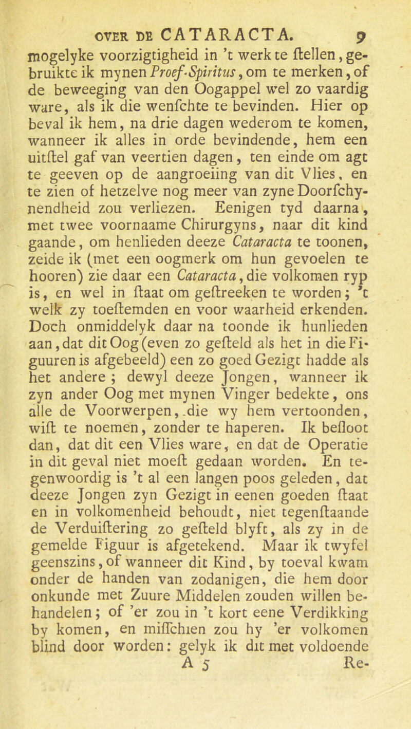 mogelyke voorzigtigheid in ’t werk te ftellen, ge- bruikte ik mynen Proef‘Spiritus, om te merken, of de beweeging van den Oogappel wel zo vaardig ware, als ik die wenfchte te bevinden. Hier op beval ik hem, na drie dagen wederom te komen, wanneer ik alles in orde bevindende, hem een uitftel gaf van veertien dagen, ten einde om agt te geeven op de aangroeiing van dit Vlies, en te zien of hetzelve nog meer van zyne Doorfchy- nendheid zou verliezen. Eenigen tyd daarna, met twee voornaame Chirurgyns, naar dit kind gaande, om henlieden deeze Cataracta te toonen, zeide ik (met een oogmerk om hun gevoelen te hooren) zie daar een Cataracta, die volkomen ryp is, en wel in ftaat om geftreeken te worden; *t welk zy toeftemden en voor waarheid erkenden. Doch onmiddelyk daar na toonde ik hunlieden aan, dat dit Oog (even zo gefield als het in dieFi- guurenis afgebeeld) een zo goedGezigt hadde als het andere ; dewyl deeze Jongen, wanneer ik zyn ander Oog met mynen Vinger bedekte, ons alle de Voorwerpen, .die wy hem vertoonden, wifl te noemen, zonder te haperen. Ik befloot dan, dat dit een Vlies ware, en dat de Operatie in dit geval niet moefl gedaan worden. En te- genwoordig is ’t al een langen poos geleden, dat deeze Jongen zyn Gezigt in eenen goeden (laat en in volkomenheid behoudt, niet tegenflaande de Verduiflering zo gefield blyft, als zy in de gemelde Figuur is afgetekend. Maar ik twyfel geenszins, of wanneer dit Kind, by toeval kwam onder de handen van zodanigen, die hem door onkunde met Zuure Middelen zouden willen be- handelen; of ’er zou in ’t kort eene Verdikking by komen, en mifTchien zou hy ’er volkomen blind door worden: gelyk ik dit met voldoende A 5 Re-