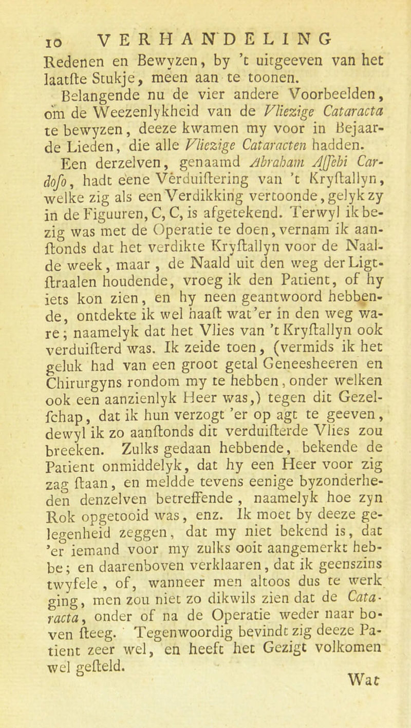 Redenen en Bewyzen, by ’c uitgeeven van het laatfte Stukje, meen aan te toonen. Belangende nu de vier andere Voorbeelden, om de Weezenlykheid van de Vliezige Cataracta te bewyzen, deeze kwamen my voor in Bejaar- de Lieden, die alle Vliezige Cataracten hadden. Een derzelven, genaamd /ibraham JJJebi Car- dofo, hadt éene Vèrduiftering van ’t Kryftallyn, welke zig als een Verdikking vertoonde, gelykzy in de Figuuren, C, C, is afgetekend. Terwyl ik be- zig was met de Operatie te doen, vernam ik aan- ftonds dat het verdikte Kryftallyn voor de Naai- de week, maar , de Naald uit den weg derLigt- flraalen houdende, vroeg ik den Patiënt, of hy iets kon zien, en hy neen geantwoord hebben- de, ontdekte ik wel haafl; wat’er in den weg v/a- re; naamelyk dat het Vlies van ’t Kryftallyn ook verduifterd was. Ik zeide toen, (vermids ik het geluk had van een groot getal Geneesheeren en Chirurgyns rondom my te hebben, onder welken ook een aanzienlyk Heer Vv^as,) tegen dit Gezel- fchap, dat ik hun verzogt ’er op agt te geeven, dewyl ik zo aanftonds dit verduifterde Vlies zou breeken. Zulks gedaan hebbende, bekende de Patiënt onmiddelyk, dat hy een Heer voor zig zap- ftaan, en meldde tevens eenige byzonderhe- den denzelven betreffende , naamelyk hoe zyn Rok opgetooid was, enz. Ik moet by deeze ge- legenheid zeggen, dat my niet bekend is, dat ’er iemand voor my zulks ooit aangemerkc heb- be; en daarenboven verklaaren, dat ik geenszins twyfele , of, wanneer men altoos dus te werk ging, men zou niet zo dikwils zien dat de Cata- racta ^ onder of na de Operatie weder naar bo- ven fteeg. Tegenwoordig bevindt zig deeze Pa- tiënt zeer wel, en heeft het Gezigt volkomen wel gefield. Wat